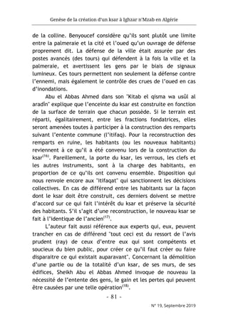 Genèse de la création d’un ksar à Ighzar n’Mzab en Algérie
- 81 -
N° 19, Septembre 2019
de la colline. Benyoucef considère qu’ils sont plutôt une limite
entre la palmeraie et la cité et l’oued qu’un ouvrage de défense
proprement dit. La défense de la ville était assurée par des
postes avancés (des tours) qui défendent à la fois la ville et la
palmeraie, et avertissent les gens par le biais de signaux
lumineux. Ces tours permettent non seulement la défense contre
l’ennemi, mais également le contrôle des crues de l’oued en cas
d’inondations.
Abu el Abbas Ahmed dans son "Kitab el qisma wa usûl al
aradîn" explique que l’enceinte du ksar est construite en fonction
de la surface de terrain que chacun possède. Si le terrain est
réparti, égalitairement, entre les fractions fondatrices, elles
seront amenées toutes à participer à la construction des remparts
suivant l’entente commune (l’itifaq). Pour la reconstruction des
remparts en ruine, les habitants (ou les nouveaux habitants)
reviennent à ce qu’il a été convenu lors de la construction du
ksar(16)
. Pareillement, la porte du ksar, les verrous, les clefs et
les autres instruments, sont à la charge des habitants, en
proportion de ce qu’ils ont convenu ensemble. Disposition qui
nous renvoie encore aux "itifaqat" qui sanctionnent les décisions
collectives. En cas de différend entre les habitants sur la façon
dont le ksar doit être construit, ces derniers doivent se mettre
d’accord sur ce qui fait l’intérêt du ksar et préserve la sécurité
des habitants. S’il s’agit d’une reconstruction, le nouveau ksar se
fait à l’identique de l’ancien(17)
.
L’auteur fait aussi référence aux experts qui, eux, peuvent
trancher en cas de différend "tout ceci est du ressort de l’avis
prudent (ray) de ceux d’entre eux qui sont compétents et
soucieux du bien public, pour créer ce qu’il faut créer ou faire
disparaitre ce qui existait auparavant". Concernant la démolition
d’une partie ou de la totalité d’un ksar, de ses murs, de ses
édifices, Sheikh Abu el Abbas Ahmed invoque de nouveau la
nécessité de l’entente des gens, le gain et les pertes qui peuvent
être causées par une telle opération(18)
.
 