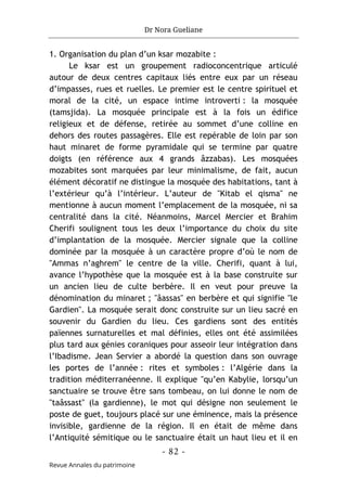 Dr Nora Gueliane
- 82 -
Revue Annales du patrimoine
1. Organisation du plan d’un ksar mozabite :
Le ksar est un groupement radioconcentrique articulé
autour de deux centres capitaux liés entre eux par un réseau
d’impasses, rues et ruelles. Le premier est le centre spirituel et
moral de la cité, un espace intime introverti : la mosquée
(tamsjida). La mosquée principale est à la fois un édifice
religieux et de défense, retirée au sommet d’une colline en
dehors des routes passagères. Elle est repérable de loin par son
haut minaret de forme pyramidale qui se termine par quatre
doigts (en référence aux 4 grands âzzabas). Les mosquées
mozabites sont marquées par leur minimalisme, de fait, aucun
élément décoratif ne distingue la mosquée des habitations, tant à
l’extérieur qu’à l’intérieur. L’auteur de "Kitab el qisma" ne
mentionne à aucun moment l’emplacement de la mosquée, ni sa
centralité dans la cité. Néanmoins, Marcel Mercier et Brahim
Cherifi soulignent tous les deux l’importance du choix du site
d’implantation de la mosquée. Mercier signale que la colline
dominée par la mosquée à un caractère propre d’où le nom de
"Ammas n’aghrem" le centre de la ville. Cherifi, quant à lui,
avance l’hypothèse que la mosquée est à la base construite sur
un ancien lieu de culte berbère. Il en veut pour preuve la
dénomination du minaret ; "âassas" en berbère et qui signifie "le
Gardien". La mosquée serait donc construite sur un lieu sacré en
souvenir du Gardien du lieu. Ces gardiens sont des entités
païennes surnaturelles et mal définies, elles ont été assimilées
plus tard aux génies coraniques pour asseoir leur intégration dans
l’Ibadisme. Jean Servier a abordé la question dans son ouvrage
les portes de l’année : rites et symboles : l’Algérie dans la
tradition méditerranéenne. Il explique "qu’en Kabylie, lorsqu’un
sanctuaire se trouve être sans tombeau, on lui donne le nom de
"taâssast" (la gardienne), le mot qui désigne non seulement le
poste de guet, toujours placé sur une éminence, mais la présence
invisible, gardienne de la région. Il en était de même dans
l’Antiquité sémitique ou le sanctuaire était un haut lieu et il en
 