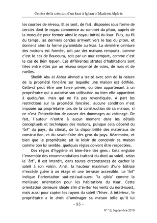 Genèse de la création d’un ksar à Ighzar n’Mzab en Algérie
- 85 -
N° 19, Septembre 2019
les courbes de niveau. Elles sont, de fait, disposées sous forme de
cercles dont le noyau commence au sommet du piton, auprès de
la mosquée pour former ainsi le noyau initial du ksar. Puis, au fil
du temps, les derniers cercles arrivent vers le bas du piton, et
donnent ainsi la forme pyramidale au ksar. La dernière ceinture
des maisons est formée, soit par des maisons remparts, comme
c’est le cas de Bounoura, soit par un mur rempart, comme c’est
le cas de Béni Isguen. Ces différentes strates d’habitations sont
liées entre elles par un réseau serpenté de voies, de rues et de
ruelles.
Sheikh Abu el Abbas Ahmed a traité avec soin de la nature
de la propriété foncière sur laquelle une maison est édifiée.
Celle-ci peut être une terre privée, ou bien appartenant à un
propriétaire qui a autorisé son utilisation ou bien elle appartient
à quelqu’un, mais qui ne l’a pas revendiquée. A part les
restrictions sur la propriété foncière, aucune condition n’est
imposée au propriétaire lors de la construction de sa maison, si
ce n’est l’interdiction de causer des dommages au voisinage. De
fait, l’auteur n’entre à aucun moment dans les détails
conceptuels et techniques des maisons, puisque cela dépend du
"ôrf" du pays, du climat, de la disponibilité des matériaux de
construction, et du savoir-faire des gens du pays. Néanmoins, et
bien que le propriétaire ait le loisir de concevoir sa maison
comme bon lui semble, quelques règles doivent être respectées.
Des règles d’hygiène et bien-être des gens : Cela englobe
l’ensemble des recommandations traitant du droit au soleil, selon
le "ôrf", il est interdit, dans toutes circonstances de cacher le
soleil à son voisin. Ainsi, la hauteur maximum d’une bâtisse
n’excède guère à un étage et une terrasse accessible. Le "ôrf"
indique l’orientation sud-est/sud-ouest "la qibla" comme la
meilleure orientation pour les habitations du Ksar. Cette
orientation demeure idéale afin d’éviter les vents du nord-ouest,
mais aussi pour capter les rayons du soleil l’hiver. A intérieur, le
propriétaire a le droit d’aménager sa maison telle qu’il lui
 