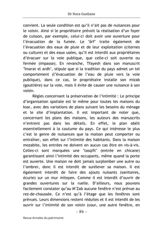 Dr Nora Gueliane
- 86 -
Revue Annales du patrimoine
convient. La seule condition est qu’il n’ait pas de nuisances pour
le voisin. Ainsi si le propriétaire prévoit la réalisation d’un foyer
de cuisson, par exemple, celui-ci doit avoir une ouverture pour
l’évacuation de la fumée. Le "ôrf" traite également de
l’évacuation des eaux de pluie et de leur exploitation (citernes
ou culture) et des eaux usées, qu’il est interdit aux propriétaires
d’évacuer sur la voie publique, que celle-ci soit ouverte ou
fermée (impasse). En revanche, Tfayesh dans son manuscrit
"îmarat el ardh", stipule que si la tradition du pays admet un tel
comportement (l’évacuation de l’eau de pluie vers la voie
publique), dans ce cas, le propriétaire installe son mizab
(gouttière) sur la voie, mais il évite de causer une nuisance à son
voisin.
Règles concernant la préservation de l’intimité : Le principe
d’organisation spatiale est le même pour toutes les maisons du
ksar, avec des variations de plans suivant les besoins du ménage
et le site d’implantation. Il est important de noter que,
concernant les plans des maisons, les auteurs des manuscrits
n’entrent pas dans les détails. En effet, le plan obéit
essentiellement à la coutume du pays. Ce qui intéresse le plus
c’est le genre de nuisances que la maison peut comporter ou
entraîner, son effet sur l’intimité des habitants. Dans la maison
mozabite, les entrées ne doivent en aucun cas être en vis-à-vis.
Celles-ci sont marquées une "tasqift" (entrée en chicane)
garantissant ainsi l’intimité des occupants, même quand la porte
est ouverte. Une maison ne doit jamais surplomber une autre ou
l’ombrer, donc il est interdit de surélever sa maison. Il est
également interdit de faire des ajouts nuisants (sanitaires,
écurie) sur un mur mitoyen. Comme il est interdit d’ouvrir de
grandes ouvertures sur la ruelle. D’ailleurs, nous pouvons
facilement constater qu’au M’Zab aucune fenêtre n’est prévue au
rez-de-chaussée. Ce n’est qu’à l’étage que les fenêtres sont
prévues. Leurs dimensions restent réduites et il est interdit de les
ouvrir sur l’intimité de son voisin (cour, une autre fenêtre, en
 