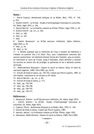 Genèse de la création d’un ksar à Ighzar n’Mzab en Algérie
- 89 -
N° 19, Septembre 2019
Notes :
1 - Pierre Cuperly : Muhammad Atfayyas et sa Risâla, IBLA, 1972, N° 130,
p. 274.
2 - Brahim Cherifi : Le M’Zab : études d’anthropologie historique et culturelle,
Ed. Sédia, Alger 2015, p. 166.
3 - Marcel Mercier : La civilisation urbaine au M’Zab, Pfister, Alger 1922, p. 30.
4 - Brahim Cherifi : op. cit., p. 165.
5 - Ibid., p. 166.
6 - Ibid., p. 167.
7 - Ibid.
8 - Brahim Benyoucef : Le M’Zab parcours millénaire, Alpha éditions,
Alger 2010, p. 52.
9 - Ibid., p. 34.
10 - Ibid., p. 36.
11 - Y. Bonète explique que la recherche de l’eau a conduit les habitants à
s’établir en premier lieu à El Attef. Puis, avec l’exploitation intensive des
sources souterraines, les habitants étaient forcés de s’installer, plus en amont,
en remontant le cours de l’oued, jusqu’à Ghardaïa. Cette dernière a racheté
les terrains en amont afin de protéger sa palmeraie et les a déclarés comme
servitude.
12 - Abderrahmane Moussaoui : Espace et sacré au Sahara, Ksour et oasis du
sud-ouest algérien, CNRS, Paris 2002, pp. 24-25.
13 - Extrait de kitab el qisma, pp. 192-193, traduit par Pierre Cuperly, 1987, la
cité ibadite, urbanisme et vie sociale au XIe
siècle.
14 - Marcel Mercier : op. cit., p. 82.
15 - Extrait de kitab el qisma, p. 113.
16 - Ibid., pp. 193-194.
17 - Ibid., pp. 195-196.
18 - Ibid., pp. 196-197.
19 - Ibid., pp. 170-171.
Références :
1 - Benyoucef, Brahim : Le M’Zab parcours millénaire, Ed. Alpha, Alger 2010.
2 - Cherifi, Brahim : Le M’Zab : études d’anthropologie historique et
culturelle, Ed. Sédia, Alger 2015.
3 - Cuperly, Pierre : Muhammad Atfayyas et sa Risâla, IBLA, 1972, N° 130.
4 - Extrait de kitab el qisma, traduit par Pierre Cuperly, 1987.
5 - Mercier, Marcel : La civilisation urbaine au M’Zab, Pfister, Alger 1922.
6 - Moussaoui, Abderrahmane : Espace et sacré au Sahara, CNRS, Paris 2002.
o
 