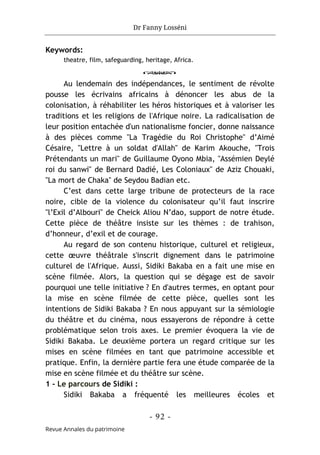 Dr Fanny Losséni
- 92 -
Revue Annales du patrimoine
Keywords:
theatre, film, safeguarding, heritage, Africa.
o
Au lendemain des indépendances, le sentiment de révolte
pousse les écrivains africains à dénoncer les abus de la
colonisation, à réhabiliter les héros historiques et à valoriser les
traditions et les religions de l'Afrique noire. La radicalisation de
leur position entachée d'un nationalisme foncier, donne naissance
à des pièces comme "La Tragédie du Roi Christophe" d’Aimé
Césaire, "Lettre à un soldat d'Allah" de Karim Akouche, "Trois
Prétendants un mari" de Guillaume Oyono Mbia, "Assémien Deylé
roi du sanwi" de Bernard Dadié, Les Coloniaux" de Aziz Chouaki,
"La mort de Chaka" de Seydou Badian etc.
C’est dans cette large tribune de protecteurs de la race
noire, cible de la violence du colonisateur qu’il faut inscrire
"l’Exil d’Albouri" de Cheick Aliou N’dao, support de notre étude.
Cette pièce de théâtre insiste sur les thèmes : de trahison,
d’honneur, d’exil et de courage.
Au regard de son contenu historique, culturel et religieux,
cette œuvre théâtrale s'inscrit dignement dans le patrimoine
culturel de l'Afrique. Aussi, Sidiki Bakaba en a fait une mise en
scène filmée. Alors, la question qui se dégage est de savoir
pourquoi une telle initiative ? En d'autres termes, en optant pour
la mise en scène filmée de cette pièce, quelles sont les
intentions de Sidiki Bakaba ? En nous appuyant sur la sémiologie
du théâtre et du cinéma, nous essayerons de répondre à cette
problématique selon trois axes. Le premier évoquera la vie de
Sidiki Bakaba. Le deuxième portera un regard critique sur les
mises en scène filmées en tant que patrimoine accessible et
pratique. Enfin, la dernière partie fera une étude comparée de la
mise en scène filmée et du théâtre sur scène.
1 - Le parcours de Sidiki :
Sidiki Bakaba a fréquenté les meilleures écoles et
 