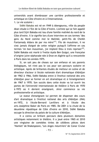 Le théâtre filmé de Sidiki Bakaba en tant que patrimoine culturel
- 93 -
N° 19, Septembre 2019
universités avant d'embrasser une carrière professionnelle et
artistique en Côte d'Ivoire et à l'International.
1. Le vie scolaire :
Sidiki Bakaba est né en 1949 à Abengourou, ville du peuple
Akan située à l’Est de la Côte d’Ivoire. L'artiste qui se fait appelé
plus tard Sijiri Bakaba est issu d'une famille malinké du nord de la
Côte d'ivoire. Il le signifie lors d'une interview en ces termes "des
gens du Nord comme moi le Malinké, petit-fils de Cheikh
Fantamady Aïdara de par ma mère"(1)
. Fils de musulman, il ne
s'est jamais éloigné de cette religion puisqu'il l'affirme en ces
termes "en bon musulman, j'ai imploré Dieu à trois reprises"(2)
.
Sidiki Bakaba est marié à Yvette Ayala Ben Guigui, une française
d’origine juive sépharade née à Oran en Algérie qu'il a rencontrée
à Paris dans les années 1975.
Si, on sait peu de choses sur son enfance et ses parents
biologiques, tel n'est pas le cas pour son parcours scolaire et
artistique. Après de brillantes études de metteur en scène et de
directeur d'acteur à l'école nationale d'art dramatique d'Abidjan
de 1962 à 1966, Sidiki Bakaba entre à l'Institut national des arts
d'Abidjan pour se former en art dramatique et à l'enseignement
de 1967 à 1970. Son succès dans cette école va lui ouvrir les
portes de l'Université internationale de théâtre à Paris de 1970
à 1972 où il devient enseignant. Ainsi commence sa vie
professionnelle et artistique.
Le statut d'enseignant lui permet de dispenser des cours
d'art dramatique à l'Institut national des arts d'Abidjan (INA)
en 1972, à l'école Bernard Lavilliers et à l'école des
arts Joséphine Baker de Paris en 1985. De 2001 à la chute de la
deuxième république de Côte d'Ivoire en 2010, Sidiki Bakaba
occupe la direction du palais de la culture d'Abidjan.
Il a connu un brillant parcours dans plusieurs domaines
artistiques notamment le théâtre. Il a joué entre 1965 et 2010
une vingtaine de comédies tirées de célèbres pièces dont
"Hamlet" de Shakespeare, "Les Anges meurtriers" de Conor Cruise
 