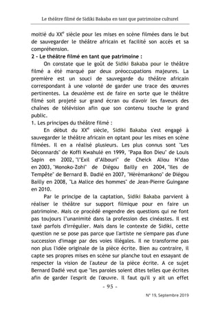 Le théâtre filmé de Sidiki Bakaba en tant que patrimoine culturel
- 95 -
N° 19, Septembre 2019
moitié du XXe
siècle pour les mises en scène filmées dans le but
de sauvegarder le théâtre africain et facilité son accès et sa
compréhension.
2 - Le théâtre filmé en tant que patrimoine :
On constate que le goût de Sidiki Bakaba pour le théâtre
filmé a été marqué par deux préoccupations majeures. La
première est un souci de sauvegarde du théâtre africain
correspondant à une volonté de garder une trace des œuvres
pertinentes. La deuxième est de faire en sorte que le théâtre
filmé soit projeté sur grand écran ou d'avoir les faveurs des
chaînes de télévision afin que son contenu touche le grand
public.
1. Les principes du théâtre filmé :
En début du XXe
siècle, Sidiki Bakaba s'est engagé à
sauvegarder le théâtre africain en optant pour les mises en scène
filmées. Il en a réalisé plusieurs. Les plus connus sont "Les
Déconnards" de Koffi Kwahulé en 1999, "Papa Bon Dieu" de Louis
Sapin en 2002, "l’Exil d’Albouri" de Cheick Aliou N’dao
en 2003, "Monoko-Zohi" de Diégou Bailly en 2004, "Iles de
Tempête" de Bernard B. Dadié en 2007, "Hèrèmankono" de Diégou
Bailly en 2008, "La Malice des hommes" de Jean-Pierre Guingane
en 2010.
Par le principe de la captation, Sidiki Bakaba parvient à
réaliser le théâtre sur support filmique pour en faire un
patrimoine. Mais ce procédé engendre des questions qui ne font
pas toujours l’unanimité dans la profession des cinéastes. Il est
taxé parfois d'irrégulier. Mais dans le contexte de Sidiki, cette
question ne se pose pas parce que l'artiste ne s'empare pas d'une
succession d'image par des voies illégales. Il ne transforme pas
non plus l'idée originale de la pièce écrite. Bien au contraire, il
capte ses propres mises en scène sur planche tout en essayant de
respecter la vision de l'auteur de la pièce écrite. A ce sujet
Bernard Dadié veut que "les paroles soient dites telles que écrites
afin de garder l'esprit de l'œuvre. Il faut qu'il y ait un effet
 