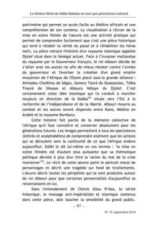 Le théâtre filmé de Sidiki Bakaba en tant que patrimoine culturel
- 97 -
N° 19, Septembre 2019
patrimoine qui permet un accès facile au théâtre africain et une
compréhension de son contenu. La visualisation à l'écran de la
mise en scène filmée de l'œuvre est une activité pratique qui
permet de comprendre facilement que c'est une pièce historique
qui tend à rétablir la vérité du passé et à réhabiliter les héros
noirs. La pièce retrace l'histoire d'un royaume islamique appelée
Djolof situé dans le Sénégal actuel. Face à l’invasion inattendue
du royaume par le Gouverneur français, le roi Albouri décide de
s’allier avec les autres roi afin de mieux résister contre l’armée
du gouverneur et favoriser la création d'un grand empire
musulman de l’Afrique de l'Ouest placé sous la grande alliance :
Ahmadou Cheikhou de Ségou, Samory Touré du Ouassoulou, Tiéba
Traoré de Sikasso et Alboury Ndiaye du Djolof. C’est
certainement cette idée islamique qui l'a conduit à marcher
toujours en direction de la Kaâba(6)
située vers l’Est à la
recherche de l’indépendance et de la liberté. Albouri mourra au
combat et les autres seront dispersés entre Kano, Médine en
Arabie et le royaume Bambara.
Cette histoire fait partie de la mémoire collective de
l'Afrique qu'il faut connaître et conserver absolument pour les
générations futures. Les images permettent à tous les spectateurs
(lettrés et analphabètes) de comprendre aisément que les actions
qui se déroulent sont la continuité de ce que l'Afrique endure
aujourd'hui. Sidiki le dit lui-même en ces termes : "la mise en
scène filmées est d'autant plus puissante que sa thématique
politique dévoile à plus d'un titre la racine du mal de la crise
ivoirienne''(7)
. Le récit de cette œuvre peint le portrait moral de
personnages et décrit une tragédie sur fond de tiraillements.
L'œuvre décrit toutes les péripéties qui se sont produites autour
du roi Albouri pour que certaines personnalités d'aujourd'hui se
reconnaissent en lui.
Dans l'entendement de Cheick Aliou N’dao, la vérité
historique, le message anti-impérialiste et islamique contenus
dans cette pièce, doit toucher la sensibilité du grand public.
 