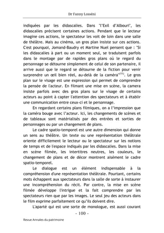 Dr Fanny Losséni
- 100 -
Revue Annales du patrimoine
indiquées par les didascalies. Dans "l’Exil d’Albouri", les
didascalies précisent certaines actions. Pendant que le lecteur
imagine ces actions, le spectateur les voit de loin dans une salle
de théâtre. Mais au cinéma, un gros plan insiste sur ces actions.
C'est pourquoi, Jomand-Baudry et Martine Nuel pensent que : "Si
les didascalies à part ou un moment seul, se traduisent parfois
dans le montage par de rapides gros plans où le regard du
personnage se détourne simplement de celui de son partenaire, il
arrive aussi que le regard se détourne de la fiction pour venir
surprendre un œil bien réel, au-delà de la caméra"(11)
. Le gros
plan sur le visage est une expression qui permet de comprendre
la pensée de l'acteur. En filmant une mise en scène, la camera
insiste parfois avec des gros plans sur le visage de certains
acteurs au point à capter l'attention des spectateurs et à établir
une communication entre ceux-ci et le personnage.
En regardant certains plans filmiques, on a l’impression que
la caméra bouge avec l’acteur. Ici, les changements de scènes et
de tableaux sont matérialisés par des entrées et sorties de
personnages ou par un changement de plans.
Le cadre spatio-temporel est une autre dimension qui donne
un sens au théâtre. Un texte ou une représentation théâtrale
oriente difficilement le lecteur ou le spectateur sur les notions
de temps et de l'espace indiqués par les didascalies. Dans la mise
en scène filmée, les intertitres neutres, les couleurs, le
changement de plans et de décor montrent aisément le cadre
spatio-temporel.
Le dialogue est un élément indispensable à la
compréhension d'une représentation théâtrale. Pourtant, certains
mots échappent aux spectateurs dans la salle de sorte à instaurer
une incompréhension du récit. Par contre, la mise en scène
filmée développe l'intrigue et la fait comprendre par les
spectateurs rien que par les images. Le seul jeu des acteurs dans
le film exprime parfaitement ce qu’ils doivent dire.
L'aparté qui est une sorte de monologue, est aussi courant
 