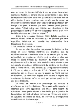 Le théâtre filmé de Sidiki Bakaba en tant que patrimoine culturel
- 101 -
N° 19, Septembre 2019
dans les textes de théâtre. Difficile à voir sur scène, l'aparté est
représenté facilement dans la mise en scène filmée et cela, dans
le respect de la fonction et le sens qui leur sont attribués dans la
pièce écrite. Il peut exprimer une pensée par la parole ou
instaurer une communication entre l'acteur et les spectateurs par
l'image. C'est pour ces raisons que Denis Guénoun pense que voir
une pièce, "c'était suivre une histoire, des situations et des
personnages en conflits"(12)
et voir un spectacle filmé, c’est "voir
la théâtralité dans son opération propre"(13)
.
Grâce à la technique filmique, Sidiki Bakaba parvient à
montrer toutes sortes de situations qui ne peuvent pas être
regardées facilement sur planche ou représentées dans
l'imaginaire des lecteurs.
2. Les limites du théâtre sur scène :
De plus en plus, la caméra concurrence le théâtre car les
mises en scène filmées montrent des situations que la
représentation sur scène ou le texte ne permettent pas de voir.
Aujourd'hui, les spectateurs s'intéressent de plus en plus aux
mises en scène filmées au détriment du théâtre écrit ou
représenté sur scène. Le spectacle au cinéma et la mise en scène
sur planche s’expriment différemment. Le contenu est le même
mais la forme diffère. Sidiki Bakaba a pu faire passer directement
à l’écran la mise en scène de "l’Exil d’Albouri" de sorte à
compléter par les images ce que la parole ou l'écrit exprime
difficilement. Le réalisateur expose ainsi devant le regard des
spectateurs les images qu’on ne peut qu’imaginer quand on lit
une pièce théâtrale.
En effet, la pensée d'un personnage est difficile à
représenter sur la scène théâtrale. Elle ne peut qu'être décrite et
racontée pour faire apparaître une image dans l'esprit du
spectateur. Alors que la mise en scène filmée, par le principe de
la captation, parvient à traduire en image un rêve ou une pensée
en ajoutant des scènes de rêve, de souvenir ou d’imagination
selon l’intention du dramaturge.
 