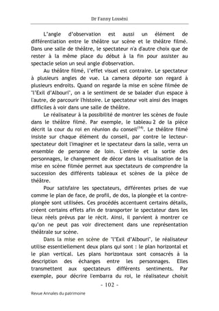 Dr Fanny Losséni
- 102 -
Revue Annales du patrimoine
L’angle d’observation est aussi un élément de
différentiation entre le théâtre sur scène et le théâtre filmé.
Dans une salle de théâtre, le spectateur n'a d'autre choix que de
rester à la même place du début à la fin pour assister au
spectacle selon un seul angle d'observation.
Au théâtre filmé, l’effet visuel est contraire. Le spectateur
à plusieurs angles de vue. La camera déporte son regard à
plusieurs endroits. Quand on regarde la mise en scène filmée de
"l’Exil d’Albouri", on a le sentiment de se balader d'un espace à
l'autre, de parcourir l'histoire. Le spectateur voit ainsi des images
difficiles à voir dans une salle de théâtre.
Le réalisateur à la possibilité de montrer les scènes de foule
dans le théâtre filmé. Par exemple, le tableau 2 de la pièce
décrit la cour du roi en réunion du conseil(14)
. Le théâtre filmé
insiste sur chaque élément du conseil, par contre le lecteur-
spectateur doit l'imaginer et le spectateur dans la salle, verra un
ensemble de personne de loin. L'entrée et la sortie des
personnages, le changement de décor dans la visualisation de la
mise en scène filmée permet aux spectateurs de comprendre la
succession des différents tableaux et scènes de la pièce de
théâtre.
Pour satisfaire les spectateurs, différentes prises de vue
comme le plan de face, de profil, de dos, la plongée et la contre-
plongée sont utilisées. Ces procédés accentuent certains détails,
créent certains effets afin de transporter le spectateur dans les
lieux réels prévus par le récit. Ainsi, il parvient à montrer ce
qu’on ne peut pas voir directement dans une représentation
théâtrale sur scène.
Dans la mise en scène de "l’Exil d’Albouri", le réalisateur
utilise essentiellement deux plans qui sont : le plan horizontal et
le plan vertical. Les plans horizontaux sont consacrés à la
description des échanges entre les personnages. Elles
transmettent aux spectateurs différents sentiments. Par
exemple, pour décrire l'embarra du roi, le réalisateur choisit
 