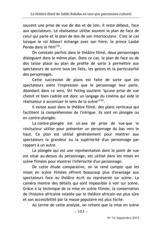 Le théâtre filmé de Sidiki Bakaba en tant que patrimoine culturel
- 103 -
N° 19, Septembre 2019
souvent une prise de vue de dos et de loin. Il reste debout, face
aux spectateurs. Le réalisateur utilise souvent le plan de face de
celui qui parle et le plan de dos de son interlocuteur. C'est le cas
lorsque le roi Albouri échange avec son frère, le prince Laobé
Penda dans le film(15)
.
On constate parfois dans le théâtre filmé, deux personnages
dialoguant dans le même plan. Dans ce cas, le plan de face ou de
dos laisse place au plan de profile de sorte à permettre aux
spectateurs de suivre tous les faits, les gestes et la particularité
des personnages.
Cette succession de plans est faite de sorte que les
spectateurs aient l'impression que le personnage leur parle.
Abondant dans ce sens, Shi Yeting soutient "qu'une prise de vue
choisit et bien cadrée est donc un langage du cinéma qui aide le
réalisateur à accentuer le sens de la scène"(16)
.
Il existe aussi dans le théâtre filmé, des plans verticaux qui
facilitent la compréhension de l'intrigue. Ils sont en plongée ou
en contre-plongée.
La contre-plongée est un axe de prise de vue que le
réalisateur utilise pour présenter un personnage du bas vers le
haut. Ce plan est utilisé généralement pour montrer aux
spectateurs la grandeur ou la supériorité d'un personnage par
rapport à un autre.
La plongée qui est une représentation dont le point de vue
est situé au-dessus du personnage, est utilisé dans les mises en
scène filmées pour montrer l'infériorité d'un personnage.
De cette étude comparative, on se rend compte que les
mises en scène filmées offrent beaucoup plus d'avantage aux
spectateurs face au théâtre écrit ou représenté sur scène. La
caméra montre des détails qui sont impossible à voir sur scène.
Grâce à la technique de la mise en scène filmée, la conservation
de l'histoire africaine relatée par le théâtre africain est plus sûre
et son accessibilité par la masse populaire est plus facile.
Au terme de cette analyse, on retient que la mise en scène
 