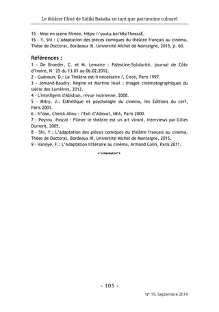 Le théâtre filmé de Sidiki Bakaba en tant que patrimoine culturel
- 105 -
N° 19, Septembre 2019
15 - Mise en scène filmée, https://youtu.be/Mlsi1hexxsE.
16 - Y. Shi : L’adaptation des pièces comiques du théâtre français au cinéma,
Thèse de Doctorat, Bordeaux III, Université Michel de Montaigne, 2015, p. 60.
Références :
1 - De Broeder, C. et M. Lemaire : Palestine-Solidarité, journal de Côte
d’Ivoire, N° 25 du 13.01 au 06.02.2012.
2 - Guénoun, D.: Le Théâtre est-il nécessaire ?, Circé, Paris 1997.
3 - Jomand-Baudry, Régine et Martine Nuel : Images cinématographiques du
siècle des Lumières, 2012.
4 - L'intelligent d'Abidjan, revue ivoirienne, 2008.
5 - Mitry, J.: Esthétique et psychologie du cinéma, les Editions du cerf,
Paris 2001.
6 - N’dao, Cheick Aliou : l’Exil d’Albouri, NEA, Paris 2000.
7 - Peyrou, Pascal : Filmer le théâtre est un art vivant, interviews par Gilles
Dumont, 2005.
8 - Shi, Y.: L’adaptation des pièces comiques du théâtre français au cinéma,
Thèse de Doctorat, Bordeaux III, Université Michel de Montaigne, 2015.
9 - Vanoye, F.: L’Adaptation littéraire au cinéma, Armand Colin, Paris 2011.
o
 