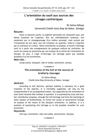 Revue Annales du patrimoine, N° 19, 2019, pp. 107 - 121
P-ISSN 1112-5020 / E-ISSN 2602-6945
Reçu le : 23/4/2019 - Accepté le : 29/6/2019
saliou2.ndiaye@ucad.edu.sn
© Université de Mostaganem, Algérie 2019
L’orientation du soufi aux sources des
clivages confrériques
Dr Saliou Ndiaye
Université Cheikh Anta Diop de Dakar, Sénégal
Résumé :
Selon la doctrine soufie, la stabilité spirituelle est nécessaire pour une
bonne évolution de l’aspirant. Elle est inévitablement soutenue, non
seulement par le compagnonnage d’un maître accompli, mais surtout par
l’orientation de son cœur vers cet initiateur en question. Celle-ci s’exprime
par la confiance et l’amour. Notre contribution se propose, à travers l’héritage
soufi et à partir des enseignements de quelques maîtres de confréries, de
revoir les causes du sectarisme par une analyse de la notion de l’orientation du
disciple. En plus, il s’agit d’interroger cet héritage quant aux remèdes
possibles d’un tel extrémisme.
Mots-clés :
tariqa soufia, tawajjuh, rabt et wasîla, sectarisme, zawiya.
o
The orientation of the Sufi at the sources of
brotherly cleavages
Dr Saliou Ndiaye
Cheikh Anta Diop University of Dakar, Senegal
Abstract:
According to Sufi doctrine, spiritual stability is necessary for a good
evolution of the aspirant. It is inevitably supported, not only by the
companionship of an accomplished master, but especially by the orientation of
one's heart towards that initiator in question. It is expressed by trust and love.
Our contribution proposes, through the Sufi heritage and from the teachings of
some masters of brotherhoods, to review the causes of sectarianism through
an analysis of the notion of the disciple's orientation. In addition, it is a
question of questioning this heritage as to the possible remedies for such
extremism.
Keywords:
Sufi way, orientation, rabt and wasîla, sectarianism, Zawiyya.
o
 