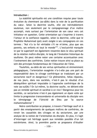Dr Saliou Ndiaye
- 108 -
Revue Annales du patrimoine
Introduction :
La stabilité spirituelle est une condition requise pour toute
évolution du cheminant (as-sâlik) dans la voie de la purification
du cœur. Selon la doctrine soufie, elle est inévitablement
soutenue, non seulement par le compagnonnage d’un maître
accompli, mais surtout par l’orientation de son cœur vers cet
initiateur en question. Cette orientation qui s’exprime à travers
l’amour et la confiance rappelle, selon la doctrine, celle que le
Prophète Muhammad (psl) avait exigée à ses compagnons en ces
termes : "Nul n’a la foi véritable s’il ne m’aime, plus que ses
parents, ses enfants et tout le monde"(1)
. L’exclusivité marquée
ici par le superlatif est également ressentie dans le vécu spirituel
de la relation maître-disciple, le long de l’évolution historique du
soufisme. On peut même noter une certaine accentuation avec
l’avènement des confréries. Cette notion trouve ainsi sa place au
sein des principes fondamentaux de l’éducation de l’âme.
Toutefois, au-delà de ses vertus spirituelles et éminemment
pédagogiques, l’orientation exagérée n’a-t-elle pas une part de
responsabilité dans le clivage confrérique se traduisant par un
sectarisme nocif et dangereux ? Ce phénomène, hélas répandu,
de nos jours, dans nos sociétés, n’est-il pas le résultat d’un
déséquilibre spirituel imputable à l’approche confrérique de la
voie (as-sulûk) ? En lui-même, la doctrine soufie, ne détient-elle
pas un remède spirituel et sociétal à ce vice ? Dangereux pour les
sociétés, ce sectarisme n’est-il pas également un épais voile qui
limite la progression transcendante et universelle du disciple vers
le témoignage de l’Unicité de Dieu par "la source
mohammadienne" ?
Notre contribution se propose, à travers l’héritage soufi et à
partir des enseignements de quelques maîtres de confréries, de
revoir les causalités des clivages et du sectarisme, par une
analyse de la notion de l’orientation du disciple. En plus, il s’agit
d’interroger cet héritage quant aux remèdes possible d’un tel
extrémisme. Ainsi, la première partie se proposera d’étudier
 