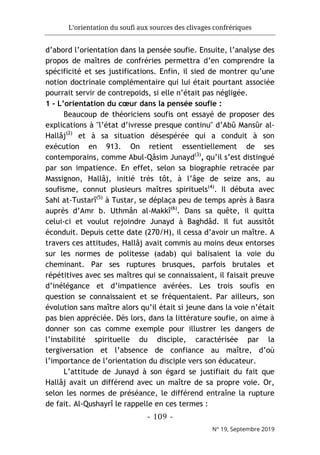 L’orientation du soufi aux sources des clivages confrériques
- 109 -
N° 19, Septembre 2019
d’abord l’orientation dans la pensée soufie. Ensuite, l’analyse des
propos de maîtres de confréries permettra d’en comprendre la
spécificité et ses justifications. Enfin, il sied de montrer qu’une
notion doctrinale complémentaire qui lui était pourtant associée
pourrait servir de contrepoids, si elle n’était pas négligée.
1 - L’orientation du cœur dans la pensée soufie :
Beaucoup de théoriciens soufis ont essayé de proposer des
explications à "l’état d’ivresse presque continu" d’Abû Mansûr al-
Hallâj(2)
et à sa situation désespérée qui a conduit à son
exécution en 913. On retient essentiellement de ses
contemporains, comme Abul-Qâsim Junayd(3)
, qu’il s’est distingué
par son impatience. En effet, selon sa biographie retracée par
Massignon, Hallâj, initié très tôt, à l’âge de seize ans, au
soufisme, connut plusieurs maîtres spirituels(4)
. Il débuta avec
Sahl at-Tustarî(5)
à Tustar, se déplaça peu de temps après à Basra
auprès d’Amr b. Uthmân al-Makkî(6)
. Dans sa quête, il quitta
celui-ci et voulut rejoindre Junayd à Baghdâd. Il fut aussitôt
éconduit. Depuis cette date (270/H), il cessa d’avoir un maître. A
travers ces attitudes, Hallâj avait commis au moins deux entorses
sur les normes de politesse (adab) qui balisaient la voie du
cheminant. Par ses ruptures brusques, parfois brutales et
répétitives avec ses maîtres qui se connaissaient, il faisait preuve
d’inélégance et d’impatience avérées. Les trois soufis en
question se connaissaient et se fréquentaient. Par ailleurs, son
évolution sans maître alors qu’il était si jeune dans la voie n’était
pas bien appréciée. Dès lors, dans la littérature soufie, on aime à
donner son cas comme exemple pour illustrer les dangers de
l’instabilité spirituelle du disciple, caractérisée par la
tergiversation et l’absence de confiance au maître, d’où
l’importance de l’orientation du disciple vers son éducateur.
L’attitude de Junayd à son égard se justifiait du fait que
Hallâj avait un différend avec un maître de sa propre voie. Or,
selon les normes de préséance, le différend entraîne la rupture
de fait. Al-Qushayrî le rappelle en ces termes :
 