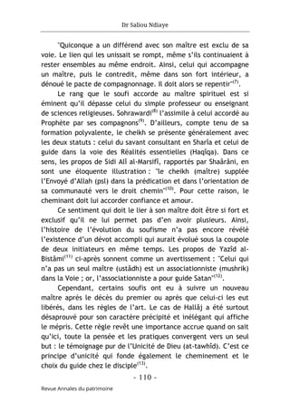 Dr Saliou Ndiaye
- 110 -
Revue Annales du patrimoine
"Quiconque a un différend avec son maître est exclu de sa
voie. Le lien qui les unissait se rompt, même s’ils continuaient à
rester ensembles au même endroit. Ainsi, celui qui accompagne
un maître, puis le contredit, même dans son fort intérieur, a
dénoué le pacte de compagnonnage. Il doit alors se repentir"(7)
.
Le rang que le soufi accorde au maître spirituel est si
éminent qu’il dépasse celui du simple professeur ou enseignant
de sciences religieuses. Sohrawardi(8)
l’assimile à celui accordé au
Prophète par ses compagnons(9)
. D’ailleurs, compte tenu de sa
formation polyvalente, le cheikh se présente généralement avec
les deux statuts : celui du savant consultant en Sharîa et celui de
guide dans la voie des Réalités essentielles (Haqîqa). Dans ce
sens, les propos de Sidi Alî al-Marsifî, rapportés par Shaârâni, en
sont une éloquente illustration : "le cheikh (maître) supplée
l’Envoyé d’Allah (psl) dans la prédication et dans l’orientation de
sa communauté vers le droit chemin"(10)
. Pour cette raison, le
cheminant doit lui accorder confiance et amour.
Ce sentiment qui doit le lier à son maître doit être si fort et
exclusif qu’il ne lui permet pas d’en avoir plusieurs. Ainsi,
l’histoire de l’évolution du soufisme n’a pas encore révélé
l’existence d’un dévot accompli qui aurait évolué sous la coupole
de deux initiateurs en même temps. Les propos de Yazîd al-
Bistâmi(11)
ci-après sonnent comme un avertissement : "Celui qui
n’a pas un seul maître (ustâdh) est un associationniste (mushrik)
dans la Voie ; or, l’associationniste a pour guide Satan"(12)
.
Cependant, certains soufis ont eu à suivre un nouveau
maître après le décès du premier ou après que celui-ci les eut
libérés, dans les règles de l’art. Le cas de Hallâj a été surtout
désaprouvé pour son caractère précipité et inélégant qui affiche
le mépris. Cette règle revêt une importance accrue quand on sait
qu’ici, toute la pensée et les pratiques convergent vers un seul
but : le témoignage pur de l’Unicité de Dieu (at-tawhîd). C’est ce
principe d’unicité qui fonde également le cheminement et le
choix du guide chez le disciple(13)
.
 