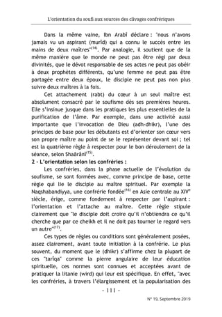 L’orientation du soufi aux sources des clivages confrériques
- 111 -
N° 19, Septembre 2019
Dans la même vaine, Ibn Arabî déclare : "nous n’avons
jamais vu un aspirant (murîd) qui a connu le succès entre les
mains de deux maîtres"(14)
. Par analogie, il soutient que de la
même manière que le monde ne peut pas être régi par deux
divinités, que le dévot responsable de ses actes ne peut pas obéir
à deux prophètes différents, qu’une femme ne peut pas être
partagée entre deux époux, le disciple ne peut pas non plus
suivre deux maîtres à la fois.
Cet attachement (rabt) du cœur à un seul maître est
absolument consacré par le soufisme dès ses premières heures.
Elle s’insinue jusque dans les pratiques les plus essentielles de la
purification de l’âme. Par exemple, dans une activité aussi
importante que l’invocation de Dieu (adh-dhikr), l’une des
principes de base pour les débutants est d’orienter son cœur vers
son propre maître au point de se le représenter devant soi ; tel
est la quatrième règle à respecter pour le bon déroulement de la
séance, selon Shaârânî(15)
.
2 - L’orientation selon les confréries :
Les confréries, dans la phase actuelle de l’évolution du
soufisme, se sont formées avec, comme principe de base, cette
règle qui lie le disciple au maître spirituel. Par exemple la
Naqshabandiyya, une confrérie fondée(16)
en Asie centrale au XIVe
siècle, érige, comme fondement à respecter par l’aspirant :
l’orientation et l’attache au maître. Cette règle stipule
clairement que "le disciple doit croire qu’il n’obtiendra ce qu’il
cherche que par ce cheikh et il ne doit pas tourner le regard vers
un autre"(17)
.
Ces types de règles ou conditions sont généralement posées,
assez clairement, avant toute initiation à la confrérie. Le plus
souvent, du moment que le (dhikr) s’affirme chez la plupart de
ces "tarîqa" comme la pierre angulaire de leur éducation
spirituelle, ces normes sont connues et acceptées avant de
pratiquer la litanie (wird) qui leur est spécifique. En effet, "avec
les confréries, à travers l’élargissement et la popularisation des
 