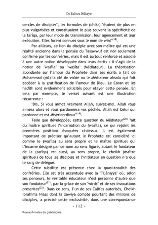 Dr Saliou Ndiaye
- 112 -
Revue Annales du patrimoine
cercles de disciples", les formules de (dhikr) "étaient de plus en
plus vulgarisées et constituaient le plus souvent la spécificité de
la tarîqa, par leur mode de transmission, leur agencement et leur
exécution. Elles furent connues sous le nom de wird"(18)
.
Par ailleurs, ce lien du disciple avec son maître qui est une
réalité ancienne dans la pensée du Tasawwuf est non seulement
confirmé par les confréries, mais il est surtout renforcé et associé
à une autre notion développée dans leurs écrits : il s’agit de la
notion de "wasîla" ou "wasîta" (Médiateur). La théorisation
abondante sur l’amour du Prophète dans ses écrits a fait de
Muhammad (psl) la clé de voûte ou le Médiateur absolu qui fait
accéder à la gratification de l’amour de Dieu. Le Coran et les
hadîth sont évidemment sollicités pour étayer cette pensée. En
cela par exemple, le verset suivant est une illustration
récurrente :
"Dis, Si vous aimez vraiment Allah, suivez-moi, Allah vous
aimera alors et vous pardonnera vos péchés. Allah est Celui qui
pardonne et est Miséricordieux"(19)
.
Telle que développée, cette question du Médiateur(20)
fait
du maître spirituel l’incarnation du (wasîla), ce qui rejoint les
premières positions évoquées ci-dessus. Il est également
important de préciser qu’autant le Prophète est considéré ici
comme le (wasîla) au sens propre et le maître spirituel qui
l’incarne désigné par ce nom au sens figuré, autant le fondateur
de la (tarîqa) est aussi, au sens propre, le cheikh (maître
spirituel) de tous les disciples et l’initiateur en question n’a que
le rang de délégué.
Cette subtilité est présente chez la quasi-totalité des
confréries. Elle est très accentuée avec la "Tijâniyya" où, selon
ses penseurs, le véritable éducateur n’est personne d’autre que
son fondateur(21)
, par la grâce de son "wirds" et de ses invocations
prescrites(22)
. Dans ce sens, l’un de ses Califes autorisés, Cheikh
Ibrahima Niass dont la zawiya compte pourtant des millions de
disciples, a précisé cette exclusivité, dans une correspondance
 