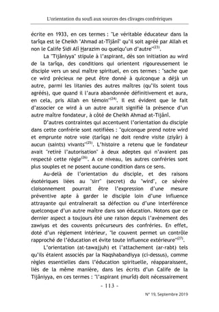 L’orientation du soufi aux sources des clivages confrériques
- 113 -
N° 19, Septembre 2019
écrite en 1933, en ces termes : "Le véritable éducateur dans la
tarîqa est le Cheikh "Ahmad at-Tîjânî" qu’il soit agréé par Allah et
non le Calife Sidi Alî Harazim ou quelqu’un d’autre"(23)
.
La "Tijâniyya" stipule à l’aspirant, dès son initiation au wird
de la tarîqa, des conditions qui orientent rigoureusement le
disciple vers un seul maître spirituel, en ces termes : "sache que
ce wird précieux ne peut être donné à quiconque a déjà un
autre, parmi les litanies des autres maîtres (qu’ils soient tous
agréés), que quand il l’aura abandonnée définitivement et aura,
en cela, pris Allah en témoin"(24)
. Il est évident que le fait
d’associer ce wird à un autre aurait signifié la présence d’un
autre maître fondateur, à côté de Cheikh Ahmad at-Tijânî.
D’autres contraintes qui accentuent l’orientation du disciple
dans cette confrérie sont notifiées : "quiconque prend notre wird
et emprunte notre voie (tarîqa) ne doit rendre visite (ziyâr) à
aucun (saints) vivants"(25)
. L’histoire a retenu que le fondateur
avait "retiré l’autorisation" à deux adeptes qui n’avaient pas
respecté cette règle(26)
. A ce niveau, les autres confréries sont
plus souples et ne posent aucune condition dans ce sens.
Au-delà de l’orientation du disciple, et des raisons
ésotériques liées au "sirr" (secret) du "wird", ce sévère
cloisonnement pourrait être l’expression d’une mesure
préventive apte à garder le disciple loin d’une influence
attrayante qui entraînerait sa défection ou d’une interférence
quelconque d’un autre maître dans son éducation. Notons que ce
dernier aspect a toujours été une raison depuis l’avènement des
zawiyas et des couvents précurseurs des confréries. En effet,
doté d’un règlement intérieur, "le couvent permet un contrôle
rapproché de l’éducation et évite toute influence extérieure"(27)
.
L’orientation (at-tawajjuh) et l’attachement (ar-rabt) tels
qu’ils étaient associés par la Naqshabandiyya (ci-dessus), comme
règles essentielles dans l’éducation spirituelle, réapparaissent,
liés de la même manière, dans les écrits d’un Calife de la
Tijâniyya, en ces termes : "l’aspirant (murîd) doit nécessairement
 