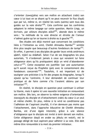 Dr Saliou Ndiaye
- 114 -
Revue Annales du patrimoine
s’orienter (tawajjaha) vers son maître en attachant (rabt) son
cœur à lui tout en se disant qu’il ne peut recevoir le flux (fayd)
que par lui, même si, en réalité les walis (saints) sont tous des
guides sur la voie droite"(28)
. Cela confirme que les confréries
adoptent le même langage sur cette question. Martin Lings, un
écrivain, par ailleurs disciples alâwî(29)
, abonde dans le même
sens : "la méthode de la voie directe et étroite de l’amour
n’admet guère qu’on se tourne à droite ou à gauche"(30)
.
Des études ont déjà montré que concernant les conditions
liées à l’initiation au wird, Cheikh Ahmadou Bamba(31)
semble
être plus souple que beaucoup d’autres fondateurs de tariqa(32)
.
En effet, il permet à ses disciples de garder leurs wirds antérieurs
qâdirî, tijânî ou shâdhalî. Selon l’un de ses biographes les plus
autorisés, "Il n’ordonnait jamais à ceux qui venaient lui faire
allégeance alors qu’ils pratiquaient déjà un wird d’abandonner
celui-ci"(33)
. Cette exception est justifiée "par une autorisation
qu’il aurait reçue du Prophète (psl) avec le consentement des
fondateurs concernés"(34)
. Toutefois, il est important ici de
souligner une précision à la fin des propos du biographe, lorsqu’il
ajoute qu’au "contraire, il leur demandait de continuer leur
pratique et de faire comme s’ils l’avaient obtenu par son
initiation"(35)
.
En réalité, le disciple en question peut continuer à utiliser
la litanie, mais il opère ici une nouvelle initiation en renouvelant
son maître. Dès lors, on observe la même exigence d’orientation
(tawajjuh) du disciple et d’attachement (rabt) du cœur à un seul
et même cheikh. En plus, même si le wird ne conditionne pas
l’adhésion de l’aspirant (murîd), il n’en demeure pas moins que
l’attachement, dans l’approche éducative de Cheikh Ahmadou
Bamba, est d’une égale intensité, grâce à une séance
d’allégeance que le disciple est invité à tenir devant son maître.
Cette allégeance (bayâ en arabe ou jébulu en wolof), est le
passage obligé de tout aspirant pour adhérer à sa voie. Elle doit
même être renouvelée à la mort du premier initiateur.
 