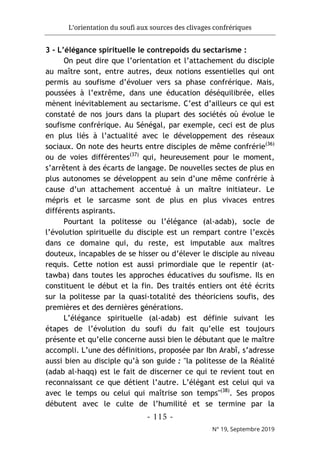 L’orientation du soufi aux sources des clivages confrériques
- 115 -
N° 19, Septembre 2019
3 - L’élégance spirituelle le contrepoids du sectarisme :
On peut dire que l’orientation et l’attachement du disciple
au maître sont, entre autres, deux notions essentielles qui ont
permis au soufisme d’évoluer vers sa phase confrérique. Mais,
poussées à l’extrême, dans une éducation déséquilibrée, elles
mènent inévitablement au sectarisme. C’est d’ailleurs ce qui est
constaté de nos jours dans la plupart des sociétés où évolue le
soufisme confrérique. Au Sénégal, par exemple, ceci est de plus
en plus liés à l’actualité avec le développement des réseaux
sociaux. On note des heurts entre disciples de même confrérie(36)
ou de voies différentes(37)
qui, heureusement pour le moment,
s’arrêtent à des écarts de langage. De nouvelles sectes de plus en
plus autonomes se développent au sein d’une même confrérie à
cause d’un attachement accentué à un maître initiateur. Le
mépris et le sarcasme sont de plus en plus vivaces entres
différents aspirants.
Pourtant la politesse ou l’élégance (al-adab), socle de
l’évolution spirituelle du disciple est un rempart contre l’excès
dans ce domaine qui, du reste, est imputable aux maîtres
douteux, incapables de se hisser ou d’élever le disciple au niveau
requis. Cette notion est aussi primordiale que le repentir (at-
tawba) dans toutes les approches éducatives du soufisme. Ils en
constituent le début et la fin. Des traités entiers ont été écrits
sur la politesse par la quasi-totalité des théoriciens soufis, des
premières et des dernières générations.
L’élégance spirituelle (al-adab) est définie suivant les
étapes de l’évolution du soufi du fait qu’elle est toujours
présente et qu’elle concerne aussi bien le débutant que le maître
accompli. L’une des définitions, proposée par Ibn Arabî, s’adresse
aussi bien au disciple qu’à son guide : "la politesse de la Réalité
(adab al-haqq) est le fait de discerner ce qui te revient tout en
reconnaissant ce que détient l’autre. L’élégant est celui qui va
avec le temps ou celui qui maîtrise son temps"(38)
. Ses propos
débutent avec le culte de l’humilité et se termine par la
 