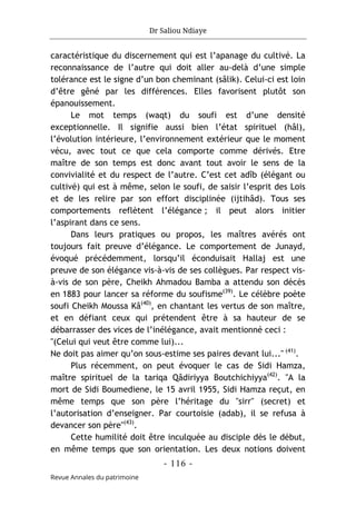 Dr Saliou Ndiaye
- 116 -
Revue Annales du patrimoine
caractéristique du discernement qui est l’apanage du cultivé. La
reconnaissance de l’autre qui doit aller au-delà d’une simple
tolérance est le signe d’un bon cheminant (sâlik). Celui-ci est loin
d’être gêné par les différences. Elles favorisent plutôt son
épanouissement.
Le mot temps (waqt) du soufi est d’une densité
exceptionnelle. Il signifie aussi bien l’état spirituel (hâl),
l’évolution intérieure, l’environnement extérieur que le moment
vécu, avec tout ce que cela comporte comme dérivés. Etre
maître de son temps est donc avant tout avoir le sens de la
convivialité et du respect de l’autre. C’est cet adîb (élégant ou
cultivé) qui est à même, selon le soufi, de saisir l’esprit des Lois
et de les relire par son effort disciplinée (ijtihâd). Tous ses
comportements reflètent l’élégance ; il peut alors initier
l’aspirant dans ce sens.
Dans leurs pratiques ou propos, les maîtres avérés ont
toujours fait preuve d’élégance. Le comportement de Junayd,
évoqué précédemment, lorsqu’il éconduisait Hallaj est une
preuve de son élégance vis-à-vis de ses collègues. Par respect vis-
à-vis de son père, Cheikh Ahmadou Bamba a attendu son décès
en 1883 pour lancer sa réforme du soufisme(39)
. Le célèbre poète
soufi Cheikh Moussa Kâ(40)
, en chantant les vertus de son maître,
et en défiant ceux qui prétendent être à sa hauteur de se
débarrasser des vices de l’inélégance, avait mentionné ceci :
"(Celui qui veut être comme lui)...
Ne doit pas aimer qu’on sous-estime ses paires devant lui..." (41)
.
Plus récemment, on peut évoquer le cas de Sidi Hamza,
maître spirituel de la tariqa Qâdiriyya Boutchichiyya(42)
. "A la
mort de Sidi Boumediene, le 15 avril 1955, Sidi Hamza reçut, en
même temps que son père l’héritage du "sirr" (secret) et
l’autorisation d’enseigner. Par courtoisie (adab), il se refusa à
devancer son père"(43)
.
Cette humilité doit être inculquée au disciple dès le début,
en même temps que son orientation. Les deux notions doivent
 