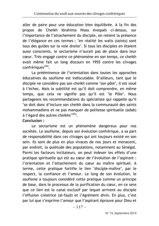 L’orientation du soufi aux sources des clivages confrériques
- 117 -
N° 19, Septembre 2019
aller de paire pour une éducation bien équilibrée. A la fin des
propos de Cheikh Ibrahima Niass évoqués ci-dessus, sur
l’importance de l’attachement du disciple, on retient la présence
de l’élégance en ces termes : "en réalité les walis (saints) sont
tous des guides sur la voie droite". Si tous les disciples en étaient
aussi conscients, le sectarisme n’aurait pas de place dans leur
cœur. Très engagé contre ce phénomène en son temps, ce cheikh
avait même fait un long discours en 1955 contre les clivages
confrériques(44)
.
La prééminence de l’orientation dans toutes les approches
éducatives du soufisme est indiscutable. D’ailleurs, tant que le
disciple ne considère pas son cheikh comme "son pôle", il est voué
à l’échec. Mais la subtilité est qu’il doit comprendre, en même
temps, que cela ne signifie pas qu’il est "le Pôle". Nous
partageons les recommandations du spécialiste qui rappelle qu’il
"se doit donc d’inclure son cheikh dans la communauté des saints
mohammadiens et ne pas manquer de politesse spirituelle (adab)
à l’égard des autres cheikhs"(45)
.
Conclusion :
Le sectarisme est un phénomène dangereux pour nos
sociétés. Le soufisme, depuis son évolution confrérique, a sa part
de responsabilité dans ces clivages qui ont toujours existé en son
sein. Ils sont de plus en plus vivaces de nos jours et menacent,
par endroit, la quiétude des populations, notamment au Sénégal.
Parmi les facteurs incitateurs, on peut indexer les effets d’une
pratique spirituelle qui est au cœur de l’évolution de l’aspirant :
l’orientation et l’attachement du cœur au maître spirituel. A
terme, cette pratique fortifie le lien "disciple-maître", par le
respect, la confiance et l’amour. Le long de son évolution, le
soufisme a toujours considéré cette pratique comme un principe
de base, dans le processus de la purification du cœur, en ce sens
que ce lien est le canal exclusif par lequel arrivent au disciple
l’effusion créatrice (al-fayd) et l’Agrément divin. En plus, c’est
par lui que s’exprime l’amour que l’aspirant éprouve pour Dieu et
 