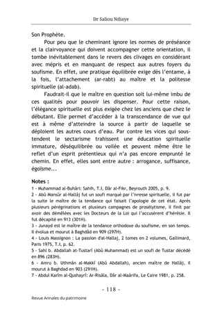 Dr Saliou Ndiaye
- 118 -
Revue Annales du patrimoine
Son Prophète.
Pour peu que le cheminant ignore les normes de préséance
et la clairvoyance qui doivent accompagner cette orientation, il
tombe inévitablement dans le revers des clivages en considérant
avec mépris et en manquant de respect aux autres foyers du
soufisme. En effet, une pratique équilibrée exige dès l’entame, à
la fois, l’attachement (ar-rabt) au maître et la politesse
spirituelle (al-adab).
Faudrait-il que le maître en question soit lui-même imbu de
ces qualités pour pouvoir les dispenser. Pour cette raison,
l’élégance spirituelle est plus exigée chez les anciens que chez le
débutant. Elle permet d’accéder à la transcendance de vue qui
est à même d’atteindre la source à partir de laquelle se
déploient les autres cours d’eau. Par contre les vices qui sous-
tendent le sectarisme trahissent une éducation spirituelle
immature, déséquilibrée ou voilée et peuvent même être le
reflet d’un esprit prétentieux qui n’a pas encore emprunté le
chemin. En effet, elles sont entre autre : arrogance, suffisance,
égoïsme...
Notes :
1 - Muhammad al-Buhâri: Sahih, T.I, Dâr al-Fikr, Beyrouth 2005, p. 9.
2 - Abû Mansûr al-Hallâj fut un soufi marqué par l’ivresse spirituelle, il fut par
la suite le maître de la tendance qui faisait l’apologie de cet état. Après
plusieurs pérégrinations et plusieurs campagnes de prosélytisme, il finit par
avoir des démêlées avec les Docteurs de la Loi qui l’accusèrent d’hérésie. Il
fut décapité en 913 (301H).
3 - Junayd est le maître de la tendance orthodoxe du soufisme, en son temps.
Il évolua et mourut à Baghdâd en 909 (297H).
4 - Louis Massignon : La passion d'al-Hallaj, 2 tomes en 2 volumes, Gallimard,
Paris 1975, T.I, p. 62.
5 - Sahl b. Abdallah at-Tustarî (Abû Muhammad) est un soufi de Tustar décédé
en 896 (283H).
6 - Amru b. Uthmân al-Makkî (Abû Abdallah), ancien maître de Hallâj, il
mourut à Baghdad en 903 (291H).
7 - Abdul Karîm al-Qushayrî: Ar-Risâla, Dâr al-Maârifa, Le Caire 1981, p. 258.
 