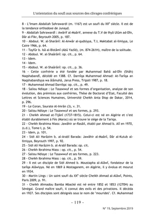 L’orientation du soufi aux sources des clivages confrériques
- 119 -
N° 19, Septembre 2019
8 - L’Imam Abdallah Sohrawardi (m. 1167) est un soufi du XIIe
siècle. Il est de
la tendance orthodoxe de Junayd.
9 - Abdallah Sohrawardî : Awârif al-Maârif, annexe du T.V de Ihyâ Ulûm ad-Dîn,
Dâr al-Fikr, Beyrouth 2005, p. 187.
10 - Abdoul. W. al-Sharânî: Al-Anwâr al-qudsiyya, T.I, Maktabat al-ilmiyya, Le
Caire 1966, p. 64.
11 - Tayfûr b. Isâ al-Bistâmî (Abû Yazîd), (m. 874-261H), maître de la solitude.
12 - Abdoul. W. al-Shaârânî: op. cit., p. 64.
13 - Idem.
14 - Idem.
15 - Abdoul. W. al-Shaârânî: op. cit., p. 36.
16 - Cette confrérie a été fondée par Muhammad Bahâ ad-Dîn (Shâh)
Naqshabandî, décédé en 1388. Cf. Darnîqa Muhammad Ahmad: At-Tarîqa an
Naqshabandiyya wa âlâmuhâ, Jarus Press, Tripoli 1987, p. 18.
17 - Muhammad Ahmad Darnîqa: op. cit., p. 49.
18 - Saliou Ndiaye : Le Tasawwuf et ses formes d’organisation, analyse de son
évolution, des prémices aux confréries, Thèse de Doctorat d’Etat, Faculté des
Lettres et Sciences Humaines, Université Cheikh Anta Diop de Dakar, 2014,
p. 296.
19 - Le Coran, Sourate Al-Imrân (3), v. 31.
20 - Saliou Ndiaye : Le Tasawwuf et ses formes, p. 293.
21 - Cheikh Ahmad at-Tijânî (1737-1815). Celui-ci est né en Algérie et s’est
établi durablement à Fès (Maroc) où se trouve le siège de la Tariqa.
22 - Cheikh Ibrahima Niass: Jawâhir ar-Rasâil, établi par Ahmad b. Alî en 1970,
(s.d.), Tome I, p. 54.
23 - Idem, p. 101.
24 - Sidi Ali Harâzim b. al-Arabî Barada: Jawâhir al-Maânî, Dâr al-Kutub al-
Ilmiyya, Beyrouth 1997, p. 92.
25 - Sidi Ali Harâzim b. al-Arabî Barada: op. cit.
26 - Cheikh Ibrahima Niass : op. cit., p. 54.
27 - Saliou Ndiaye : Le Tasawwuf et ses formes, p. 223.
28 - Cheikh Ibrahima Niass : op. cit., p. 59.
29 - Il est un disciple de Sidi Ahmed b. Moustapha al-Alâwî, fondateur de la
tarîqa Alâwiyya. Né en 1869 à Mostaganem, en Algérie, il y évolua et mourut
en 1934.
30 - Martin Lings : Un saint soufi du XXe
siècle Cheikh Ahmad al-Alâwî, Points,
Paris 2009, p. 91.
31 - Cheikh Ahmadou Bamba Mbacké est né entre 1852 et 1853 (1270H) au
Sénégal. Grand maître soufi, il connut des exils et des privations. Il décéda
en 1927. Ses disciples sont désignés sous le nom de "mourides". Cf. Muhammad
 