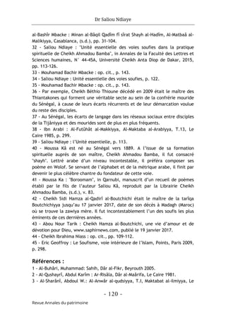 Dr Saliou Ndiaye
- 120 -
Revue Annales du patrimoine
al-Bashîr Mbacke : Minan al-Bâqil Qadîm fî sîrat Shayh al-Hadîm, Al-Matbaâ al-
Malikiyya, Casablanca, (s.d.), pp. 31-104.
32 - Saliou Ndiaye : "Unité essentielle des voies soufies dans la pratique
spirituelle de Cheikh Ahmadou Bamba", in Annales de la Faculté des Lettres et
Sciences humaines, N° 44-45A, Université Cheikh Anta Diop de Dakar, 2015,
pp. 113-126.
33 - Mouhamad Bachir Mbacke : op. cit., p. 143.
34 - Saliou Ndiaye : Unité essentielle des voies soufies, p. 122.
35 - Mouhamad Bachir Mbacke : op. cit., p. 143.
36 - Par exemple, Cheikh Béthio Thioune décédé en 2009 était le maître des
Thiantakones qui forment une véritable secte au sein de la confrérie mouride
du Sénégal, à cause de leurs écarts récurrents et de leur démarcation voulue
du reste des disciples.
37 - Au Sénégal, les écarts de langage dans les réseaux sociaux entre disciples
de la Tijâniyya et des mourides sont de plus en plus fréquents.
38 - Ibn Arabi : Al-Futûhât al-Makkiyya, Al-Maktaba al-Arabiyya, T.13, Le
Caire 1985, p. 299.
39 - Saliou Ndiaye : l’Unité essentielle, p. 113.
40 - Moussa Kâ est né au Sénégal vers 1889. A l’issue de sa formation
spirituelle auprès de son maître, Cheikh Ahmadou Bamba, il fut consacré
"shayh". Lettré arabe d’un niveau incontestable, il préféra composer ses
poème en Wolof. Se servant de l’alphabet et de la métrique arabe, il finit par
devenir le plus célèbre chantre du fondateur de cette voie.
41 - Moussa Ka : "Boroomam", in Qarnubi, manuscrit d’un recueil de poèmes
établi par le fils de l’auteur Saliou Kâ, reproduit par la Librairie Cheikh
Ahmadou Bamba, (s.d.), v. 83.
42 - Cheikh Sidi Hamza al-Qadirî al-Boutchichi était le maître de la tarîqa
Boutchichiyya jusqu’au 17 janvier 2017, date de son décès à Madagh (Maroc)
où se trouve la zawiya mère. Il fut incontestablement l’un des soufis les plus
éminents de ces dernières années.
43 - Abou Nour Tarik : Cheikh Hamza al-Boutchichi, une vie d’amour et de
dévotion pour Dieu, www.saphirnews.com, publié le 19 janvier 2017.
44 - Cheikh Ibrahima Niass : op. cit., pp. 109-112.
45 - Eric Geoffroy : Le Soufisme, voie intérieure de l’Islam, Points, Paris 2009,
p. 298.
Références :
1 - Al-Buhâri, Muhammad: Sahih, Dâr al-Fikr, Beyrouth 2005.
2 - Al-Qushayrî, Abdul Karîm : Ar-Risâla, Dâr al-Maârifa, Le Caire 1981.
3 - Al-Sharânî, Abdoul W.: Al-Anwâr al-qudsiyya, T.I, Maktabat al-ilmiyya, Le
 
