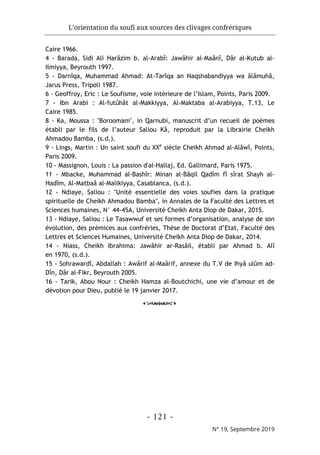 L’orientation du soufi aux sources des clivages confrériques
- 121 -
N° 19, Septembre 2019
Caire 1966.
4 - Barada, Sidi Ali Harâzim b. al-Arabî: Jawâhir al-Maânî, Dâr al-Kutub al-
Ilmiyya, Beyrouth 1997.
5 - Darnîqa, Muhammad Ahmad: At-Tarîqa an Naqshabandiyya wa âlâmuhâ,
Jarus Press, Tripoli 1987.
6 - Geoffroy, Eric : Le Soufisme, voie intérieure de l’Islam, Points, Paris 2009.
7 - Ibn Arabi : Al-futûhât al-Makkiyya, Al-Maktaba al-Arabiyya, T.13, Le
Caire 1985.
8 - Ka, Moussa : "Boroomam", in Qarnubi, manuscrit d’un recueil de poèmes
établi par le fils de l’auteur Saliou Kâ, reproduit par la Librairie Cheikh
Ahmadou Bamba, (s.d.).
9 - Lings, Martin : Un saint soufi du XXe
siècle Cheikh Ahmad al-Alâwî, Points,
Paris 2009.
10 - Massignon, Louis : La passion d'al-Hallaj, Ed. Gallimard, Paris 1975.
11 - Mbacke, Muhammad al-Bashîr: Minan al-Bâqil Qadîm fî sîrat Shayh al-
Hadîm, Al-Matbaâ al-Malikiyya, Casablanca, (s.d.).
12 - Ndiaye, Saliou : "Unité essentielle des voies soufies dans la pratique
spirituelle de Cheikh Ahmadou Bamba", in Annales de la Faculté des Lettres et
Sciences humaines, N° 44-45A, Université Cheikh Anta Diop de Dakar, 2015.
13 - Ndiaye, Saliou : Le Tasawwuf et ses formes d’organisation, analyse de son
évolution, des prémices aux confréries, Thèse de Doctorat d’Etat, Faculté des
Lettres et Sciences Humaines, Université Cheikh Anta Diop de Dakar, 2014.
14 - Niass, Cheikh Ibrahima: Jawâhir ar-Rasâil, établi par Ahmad b. Alî
en 1970, (s.d.).
15 - Sohrawardî, Abdallah : Awârif al-Maârif, annexe du T.V de Ihyâ ulûm ad-
Dîn, Dâr al-Fikr, Beyrouth 2005.
16 - Tarik, Abou Nour : Cheikh Hamza al-Boutchichi, une vie d’amour et de
dévotion pour Dieu, publié le 19 janvier 2017.
o
 