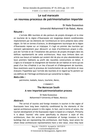 Revue Annales du patrimoine, N° 19, 2019, pp. 123 - 139
P-ISSN 1112-5020 / E-ISSN 2602-6945
Reçu le : 17/6/2019 - Accepté le : 20/7/2019
n.oussoulous@gmail.com
© Université de Mostaganem, Algérie 2019
Le sud marocain
un nouveau processus de patrimonialisation importée
Dr Nada Oussoulous
Université Mohammed V de Rabat, Maroc
Résumé :
L’arrivée des touristes et des porteurs de projets étrangers et la mise
en tourisme de la région d’Ouarzazate ont longtemps étaient conditionnées
implicitement par les éléments de l’architecture en terre présente dans cette
région. En fait en termes d’acteurs, le développement touristique de la région
d’Ouarzazate repose sur un triptyque. Il s’agit en premier des touristes qui
viennent spécialement pour découvrir un style d’architecture propre à elle,
puis de l’arrivée et de l’installation des porteurs de projets étrangers dans les
édifices représentatifs de cette architecture. Nous nous limitons dans cet
article aux ksours et kasbahs qui avaient été de plus en plus abandonnées par
leurs premiers habitants au profit des nouvelles constructions en béton. Il
s’agira ici d’analyser le changement de fonction de cet habitat en terre qui est
passé d’un lieu d’habitat à un lieu d’accueil et d’hébergement de touristes.
Nous examinons aussi le processus de transformation de ces dernières et nous
évaluons l’hypothèse que l’arrivée des touristes et le regard qu’ils portent sur
ces édifices de l’héritage architectural qui caractérise la région.
Mots-clés :
patrimoine, kasbahs, ksours, tourisme, Maroc.
o
The Moroccan South
A new imported patrimonialization process
Dr Nada Oussoulous
Mohammed V University of Rabat, Morocco
Abstract:
The arrival of tourists and foreign investors in tourism in the region of
Ouarzazate have long been implicitly conditioned by the elements of the
special architecture present in this region. In fact, and in terms of actors, the
tourism development of the Ouarzazate region is based on a triptych. Primarily
it is about "tourists" who come specifically to discover a style of this
architecture, then the arrival and installation of foreign investors in the
buildings that are representing this architecture. And finally, local actors for
whom these architectural representations have a new value, since they have
 