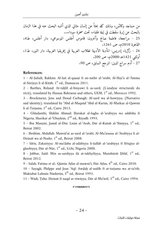 ‫أمين‬ ‫بشير‬
-
24
-
‫اﻟﺘﺮاث‬ ‫ﺣﻮﻟﻴﺎت‬ ‫ﻣﺠﻠﺔ‬
‫الزمان‬ ‫هذا‬ ‫في‬ ‫عنه‬ ‫البحث‬ ‫أشبه‬ ‫الذي‬ ‫مثالي‬ ‫إنسان‬ ‫عن‬ً ‫حثا‬‫ب‬ ‫كله‬ ‫وذلك‬ ،‫وكنائس‬ ‫مساجد‬ ‫من‬
‫في‬ ‫سقطت‬ ‫إبرة‬ ‫عن‬ ‫بالبحث‬
...‫سوداء‬ ‫خرة‬‫ص‬ ‫حت‬‫ت‬ ،‫ظلماء‬ ‫ليلة‬
25
-
‫ط‬ ،‫أطلس‬ ‫دار‬ ،‫الموسوعي‬ ‫أطلس‬ ‫قاموس‬ :‫وآخرون‬ ‫صالح‬ ‫فاطمة‬ ،‫مراجعة‬
4
،
‫القاهرة‬
2010
‫ص‬ ،‫م‬
1261
.
26
-
‫ط‬ ،‫النور‬ ‫دار‬ ،‫الغربية‬ ‫يقيا‬‫إفر‬ ‫في‬ ‫العربية‬ ‫لطلاب‬ ‫الأدبية‬ ‫المأدبة‬ :‫إدريس‬ ‫ياء‬‫كر‬
‫ز‬
1
،
‫أوتشي‬
1421
‫هـ‬
-
2000
‫ص‬ ،‫م‬
200
.
27
-
‫الم‬ :‫الدين‬ ‫سراج‬ ‫آدم‬
‫ص‬ ،‫السابق‬ ‫رجع‬
90
.
References:
1 - Al-Ṣafadī, Rakkān: Al-fan̊ al-qaṣaṣī fī an-nathr al-‘arabī, Al-Hay’a al-‘Āmma
al-Sūriyya li al-Kitāb, 1
st
ed., Damascus 2011.
2 - Barthes, Roland: At-taḥlīl al-binyawī li as-sard, (L'analyse structurale du
récit), translated by Hassan Bahraoui and others, UEM, 1
st
ed., Morocco 1992.
3 - Brockmeier, Jens and Donal Carbaugh: Al-sard wa al-huwiyya, (Narrative
and identity), translated by ‘Abd al-Maqsūd ‘Abd al-Karīm, Al-Markaz al-Qawmī
li al-Tarjama, 1
st
ed., Cairo 2015.
4 - Ghladanthi, Shikhū Ahmad: Ḥarakat al-lugha al-‘arabiyya wa adābiha fī
Nigeria, Sharikat al-‘Ubaykān, 2
nd
ed., Riyadh 1993.
5 - Ibn Manẓūr, Jamāl al-Dīn: Lisān al-‘Arab, Dār al-Kutub al-‘Ilmiyya, 1
st
ed.,
Beirut 2002.
6 - Ibrāhīm, Abdallah: Mawsū‘at as-sard al-‘arabī, Al-Mu’assasa al-‘Arabiyya li al-
Dirāsāt wa al-Nashr, 1
st
ed., Beirut 2008.
7 - Idrīs, Zakariyya: Al-ma’daba al-adabiyya li-ṭullāb al-‘arabiyya fī Ifriqiya al-
gharbiyya, Dār al-Nūr, 1
st
ed., Uchi, Nigeria 2000.
8 - Jabbar, Saïd: Min as-sardiyya ilā at-takhyiliyya, Manshūrāt Ḍifāf, 1
st
ed.,
Beirut 2012.
9 - Salah, Fatima et al.: Qāmūs Aṭlas al-mawsū‘ī, Dār Aṭlas, 4
th
ed., Cairo 2010.
10 - Sayagh, Philppe and Jean ‘Aql: Awḍaḥ al-asālīb fī at-tarjama wa at-ta‘rīb,
Maktabat Lubnān Nāshirūn, 5
th
ed., Beirut 1993.
11 - Wādī, Ṭaha: Dirāsāt fī naqd ar-riwāyya, Dār al-Ma‘ārif, 3
rd
ed., Cairo 1994.
o
 