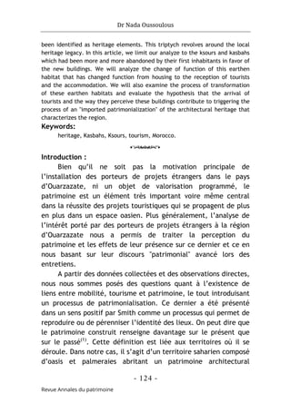 Dr Nada Oussoulous
- 124 -
Revue Annales du patrimoine
been identified as heritage elements. This triptych revolves around the local
heritage legacy. In this article, we limit our analyze to the ksours and kasbahs
which had been more and more abandoned by their first inhabitants in favor of
the new buildings. We will analyze the change of function of this earthen
habitat that has changed function from housing to the reception of tourists
and the accommodation. We will also examine the process of transformation
of these earthen habitats and evaluate the hypothesis that the arrival of
tourists and the way they perceive these buildings contribute to triggering the
process of an "imported patrimonialization" of the architectural heritage that
characterizes the region.
Keywords:
heritage, Kasbahs, Ksours, tourism, Morocco.
o
Introduction :
Bien qu’il ne soit pas la motivation principale de
l’installation des porteurs de projets étrangers dans le pays
d’Ouarzazate, ni un objet de valorisation programmé, le
patrimoine est un élément très important voire même central
dans la réussite des projets touristiques qui se propagent de plus
en plus dans un espace oasien. Plus généralement, l’analyse de
l’intérêt porté par des porteurs de projets étrangers à la région
d’Ouarzazate nous a permis de traiter la perception du
patrimoine et les effets de leur présence sur ce dernier et ce en
nous basant sur leur discours "patrimonial" avancé lors des
entretiens.
A partir des données collectées et des observations directes,
nous nous sommes posés des questions quant à l’existence de
liens entre mobilité, tourisme et patrimoine, le tout introduisant
un processus de patrimonialisation. Ce dernier a été présenté
dans un sens positif par Smith comme un processus qui permet de
reproduire ou de pérenniser l’identité des lieux. On peut dire que
le patrimoine construit renseigne davantage sur le présent que
sur le passé(1)
. Cette définition est liée aux territoires où il se
déroule. Dans notre cas, il s’agit d’un territoire saharien composé
d’oasis et palmeraies abritant un patrimoine architectural
 
