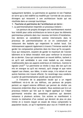 Le sud marocain un nouveau processus de patrimonialisation
- 125 -
N° 19, Septembre 2019
typiquement berbère. Le patrimoine en question ici est l’habitat
en terre qui a été redéfini ou modifié par l’arrivée de ces acteurs
étrangers qui recourent à une architecture locale qui est
réutilisée dans un concept touristique.
1 - Tourisme et patrimoine de l’architecture en terre :
1. La patrimonialisation importée un processus linéaire :
Les porteurs de projets étrangers ont manifestement montré
leur intérêt pour cette architecture en terre et pour les éléments
patrimoniaux présents dans leur nouveau territoire d’installation.
Ces derniers se considèrent comme intervenants dans le
processus de patrimonialisation et ce en construisant et
restaurant des kasbahs qui respectent le cachet local. Cet
intéressement apparait également à travers l’immense souhait de
garder les composantes présentes dans les lieux qu’ils occupent.
Ceux qui restaurent, essaient de garder le maximum de l’ancien
bâtiment et le béton introduit vient pour renforcer la structure
de ce dernier. Ceux qui construisent un nouvel édifice, tachent à
ce qu’il soit semblable à une vraie kasbah ou une maison
traditionnelle dans ses aspects extérieurs et intérieurs. Comme le
signale Linck(2)
"Le patrimoine se révèle à nous dès lors qu'il est
mis en exergue ou qu'il est menacé, qu'il change et que notre
rapport aux choses, aux idées, à notre corps, à la nature et aux
autres hommes s'en trouve affecté. Ce recentrage nous conduira
à parler de patrimonialisation plutôt que de patrimoine".
A l’encontre de la population locale qui a un regard
indifférent vis-à-vis de ces édifices, ces porteurs de projets
portent un regard externe différent qui permet de révéler ces
ressources endormies (Ksar ou kasbah). Nous assistons par-là à un
processus linéaire qui fait que le regard appliqué sur l’objet
patrimonial entraîne des sensations positives qui donnent
naissance à plusieurs actions. Ces actions se manifestent à
travers la réalisation d’un contact qui devient de plus en plus
intime et à travers lequel on essaie de mieux comprendre la
population locale, ce qu’il représente pour eux et l’intérêt de ce
 