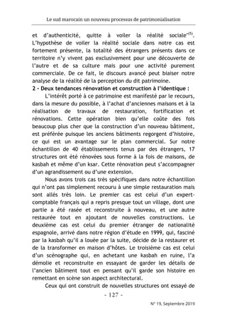 Le sud marocain un nouveau processus de patrimonialisation
- 127 -
N° 19, Septembre 2019
et d’authenticité, quitte à voiler la réalité sociale"(5)
.
L’hypothèse de voiler la réalité sociale dans notre cas est
fortement présente, la totalité des étrangers présents dans ce
territoire n’y vivent pas exclusivement pour une découverte de
l’autre et de sa culture mais pour une activité purement
commerciale. De ce fait, le discours avancé peut biaiser notre
analyse de la réalité de la perception du dit patrimoine.
2 - Deux tendances rénovation et construction à l’identique :
L’intérêt porté à ce patrimoine est manifesté par le recours,
dans la mesure du possible, à l’achat d’anciennes maisons et à la
réalisation de travaux de restauration, fortification et
rénovations. Cette opération bien qu’elle coûte des fois
beaucoup plus cher que la construction d’un nouveau bâtiment,
est préférée puisque les anciens bâtiments regorgent d’histoire,
ce qui est un avantage sur le plan commercial. Sur notre
échantillon de 40 établissements tenus par des étrangers, 17
structures ont été rénovées sous forme à la fois de maisons, de
kasbah et même d’un ksar. Cette rénovation peut s’accompagner
d’un agrandissement ou d’une extension.
Nous avons trois cas très spécifiques dans notre échantillon
qui n’ont pas simplement recouru à une simple restauration mais
sont allés très loin. Le premier cas est celui d’un expert-
comptable français qui a repris presque tout un village, dont une
partie a été rasée et reconstruite à nouveau, et une autre
restaurée tout en ajoutant de nouvelles constructions. Le
deuxième cas est celui du premier étranger de nationalité
espagnole, arrivé dans notre région d’étude en 1999, qui, fasciné
par la kasbah qu’il a louée par la suite, décide de la restaurer et
de la transformer en maison d’hôtes. Le troisième cas est celui
d’un scénographe qui, en achetant une kasbah en ruine, l’a
démolie et reconstruite en essayant de garder les détails de
l’ancien bâtiment tout en pensant qu’il garde son histoire en
remettant en scène son aspect architectural.
Ceux qui ont construit de nouvelles structures ont essayé de
 
