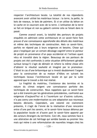 Dr Nada Oussoulous
- 128 -
Revue Annales du patrimoine
respecter l’architecture locale. La totalité de nos répondants
avancent avoir utilisé les matériaux locaux : la terre, la paille, le
bois de roseaux, le bois de palmiers. Et si on utilise du béton on
le cache en le couvrant avec de la terre. L’utilisation de la terre
se fait en brique et non au gabarit comme cela se faisait dans le
passé.
Comme avancé avant, la totalité des porteurs de projets
enquêtés en admirant cette architecture et ce savoir-faire font
preuve d’une connaissance approfondie des détails des matériaux
et même des techniques de construction. Mais ce savoir-faire,
parfois ne répond pas à leurs exigences et besoins. Chose qui
peut s’expliquer par un certain décalage cognitif entre le porteur
de projet en provenance d’un pays occidental et l’artisan ayant
vécu et travaillé dans la région. Beaucoup de ces porteurs de
projets ont été confrontés à cette situation difficilement gérable
surtout lorsqu’il s’agit de démolir et refaire la même chose afin
d’obtenir le résultat souhaité et imaginé par le promoteur.
C’était le cas d’une britannique qui a investi doublement l’argent
pour la construction de sa maison d’hôtes en suivant les
techniques locaux l’architecture locale et qui par la suite
apprend que le travail a été mal réalisé.
La fragilité du matériau, l’existence des termites et la
nature du climat exigent une connaissance parfaite des
techniques de construction. Nous rappelons que ce savoir-faire
qui a été transmis par les générations précédentes, confronté aux
exigences d’aujourd’hui et à l’ouverture sur d’autres cultures,
n’a pas connu une modernisation ou une adaptation aux nouveaux
besoins déclarés. Cependant, une volonté est clairement
présente, il s’agit de l’envie de la réalisation d’une rencontre
entre d’une part les savoirs, et le savoir-faire locaux détenus par
la population locale et d’autre part le savoir-faire apporté par
des acteurs étrangers du territoire. Ceci dit, nous sommes face à
une altération de cet héritage qui semble banale au premier lieu
mais qui mène à une reformulation de nouvelles images chez les
 