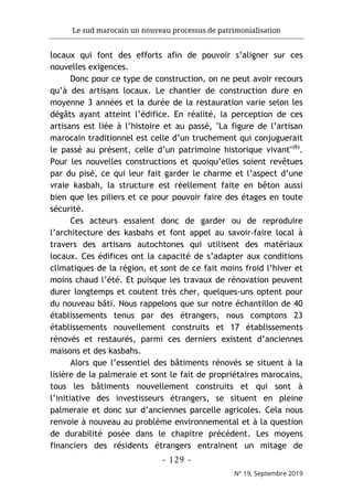Le sud marocain un nouveau processus de patrimonialisation
- 129 -
N° 19, Septembre 2019
locaux qui font des efforts afin de pouvoir s’aligner sur ces
nouvelles exigences.
Donc pour ce type de construction, on ne peut avoir recours
qu’à des artisans locaux. Le chantier de construction dure en
moyenne 3 années et la durée de la restauration varie selon les
dégâts ayant atteint l’édifice. En réalité, la perception de ces
artisans est liée à l’histoire et au passé, "La figure de l’artisan
marocain traditionnel est celle d’un truchement qui conjuguerait
le passé au présent, celle d’un patrimoine historique vivant"(6)
.
Pour les nouvelles constructions et quoiqu’elles soient revêtues
par du pisé, ce qui leur fait garder le charme et l’aspect d’une
vraie kasbah, la structure est réellement faite en bêton aussi
bien que les piliers et ce pour pouvoir faire des étages en toute
sécurité.
Ces acteurs essaient donc de garder ou de reproduire
l’architecture des kasbahs et font appel au savoir-faire local à
travers des artisans autochtones qui utilisent des matériaux
locaux. Ces édifices ont la capacité de s’adapter aux conditions
climatiques de la région, et sont de ce fait moins froid l’hiver et
moins chaud l’été. Et puisque les travaux de rénovation peuvent
durer longtemps et coutent très cher, quelques-uns optent pour
du nouveau bâti. Nous rappelons que sur notre échantillon de 40
établissements tenus par des étrangers, nous comptons 23
établissements nouvellement construits et 17 établissements
rénovés et restaurés, parmi ces derniers existent d’anciennes
maisons et des kasbahs.
Alors que l’essentiel des bâtiments rénovés se situent à la
lisière de la palmeraie et sont le fait de propriétaires marocains,
tous les bâtiments nouvellement construits et qui sont à
l’initiative des investisseurs étrangers, se situent en pleine
palmeraie et donc sur d’anciennes parcelle agricoles. Cela nous
renvoie à nouveau au problème environnemental et à la question
de durabilité posée dans le chapitre précédent. Les moyens
financiers des résidents étrangers entrainent un mitage de
 