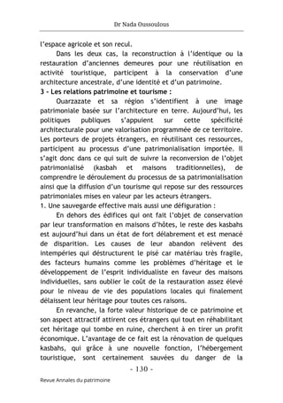Dr Nada Oussoulous
- 130 -
Revue Annales du patrimoine
l’espace agricole et son recul.
Dans les deux cas, la reconstruction à l’identique ou la
restauration d’anciennes demeures pour une réutilisation en
activité touristique, participent à la conservation d’une
architecture ancestrale, d’une identité et d’un patrimoine.
3 - Les relations patrimoine et tourisme :
Ouarzazate et sa région s’identifient à une image
patrimoniale basée sur l’architecture en terre. Aujourd’hui, les
politiques publiques s’appuient sur cette spécificité
architecturale pour une valorisation programmée de ce territoire.
Les porteurs de projets étrangers, en réutilisant ces ressources,
participent au processus d’une patrimonialisation importée. Il
s’agit donc dans ce qui suit de suivre la reconversion de l’objet
patrimonialisé (kasbah et maisons traditionnelles), de
comprendre le déroulement du processus de sa patrimonialisation
ainsi que la diffusion d’un tourisme qui repose sur des ressources
patrimoniales mises en valeur par les acteurs étrangers.
1. Une sauvegarde effective mais aussi une défiguration :
En dehors des édifices qui ont fait l’objet de conservation
par leur transformation en maisons d’hôtes, le reste des kasbahs
est aujourd’hui dans un état de fort délabrement et est menacé
de disparition. Les causes de leur abandon relèvent des
intempéries qui déstructurent le pisé car matériau très fragile,
des facteurs humains comme les problèmes d’héritage et le
développement de l’esprit individualiste en faveur des maisons
individuelles, sans oublier le coût de la restauration assez élevé
pour le niveau de vie des populations locales qui finalement
délaissent leur héritage pour toutes ces raisons.
En revanche, la forte valeur historique de ce patrimoine et
son aspect attractif attirent ces étrangers qui tout en réhabilitant
cet héritage qui tombe en ruine, cherchent à en tirer un profit
économique. L’avantage de ce fait est la rénovation de quelques
kasbahs, qui grâce à une nouvelle fonction, l’hébergement
touristique, sont certainement sauvées du danger de la
 
