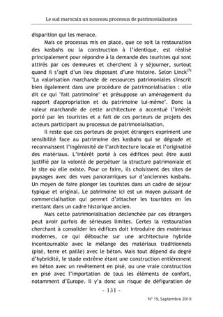 Le sud marocain un nouveau processus de patrimonialisation
- 131 -
N° 19, Septembre 2019
disparition qui les menace.
Mais ce processus mis en place, que ce soit la restauration
des kasbahs ou la construction à l’identique, est réalisé
principalement pour répondre à la demande des touristes qui sont
attirés par ces demeures et cherchent à y séjourner, surtout
quand il s’agit d’un lieu disposant d’une histoire. Selon Linck(7)
"La valorisation marchande de ressources patrimoniales s'inscrit
bien également dans une procédure de patrimonialisation : elle
dit ce qui "fait patrimoine" et présuppose un aménagement du
rapport d'appropriation et du patrimoine lui-même". Donc la
valeur marchande de cette architecture a accentué l’intérêt
porté par les touristes et a fait de ces porteurs de projets des
acteurs participant au processus de patrimonialisation.
Il reste que ces porteurs de projet étrangers expriment une
sensibilité face au patrimoine des kasbahs qui se dégrade et
reconnaissent l’ingéniosité de l’architecture locale et l’originalité
des matériaux. L’intérêt porté à ces édifices peut être aussi
justifié par la volonté de perpétuer la structure patrimoniale et
le site où elle existe. Pour ce faire, ils choisissent des sites de
paysages avec des vues panoramiques sur d’anciennes kasbahs.
Un moyen de faire plonger les touristes dans un cadre de séjour
typique et original. Le patrimoine ici est un moyen puissant de
commercialisation qui permet d’attacher les touristes en les
mettant dans un cadre historique ancien.
Mais cette patrimonialisation déclenchée par ces étrangers
peut avoir parfois de sérieuses limites. Certes la restauration
cherchant à consolider les édifices doit introduire des matériaux
modernes, ce qui débouche sur une architecture hybride
incontournable avec le mélange des matériaux traditionnels
(pisé, terre et paille) avec le béton. Mais tout dépend du degré
d’hybridité, le stade extrême étant une construction entièrement
en béton avec un revêtement en pisé, ou une vraie construction
en pisé avec l’importation de tous les éléments de confort,
notamment d’Europe. Il y’a donc un risque de défiguration de
 