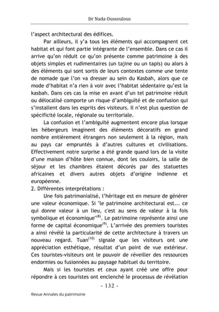 Dr Nada Oussoulous
- 132 -
Revue Annales du patrimoine
l’aspect architectural des édifices.
Par ailleurs, il y’a tous les éléments qui accompagnent cet
habitat et qui font partie intégrante de l’ensemble. Dans ce cas il
arrive qu’on réduit ce qu’on présente comme patrimoine à des
objets simples et rudimentaires (un tajine ou un tapis) ou alors à
des éléments qui sont sortis de leurs contextes comme une tente
de nomade que l’on va dresser au sein du Kasbah, alors que ce
mode d’habitat n’a rien à voir avec l’habitat sédentaire qu’est la
kasbah. Dans ces cas la mise en avant d’un tel patrimoine réduit
ou délocalisé comporte un risque d’ambiguïté et de confusion qui
s’installent dans les esprits des visiteurs. Il n’est plus question de
spécificité locale, régionale ou territoriale.
La confusion et l’ambiguïté augmentent encore plus lorsque
les hébergeurs imaginent des éléments décoratifs en grand
nombre entièrement étrangers non seulement à la région, mais
au pays car empruntés à d’autres cultures et civilisations.
Effectivement notre surprise a été grande quand lors de la visite
d’une maison d’hôte bien connue, dont les couloirs, la salle de
séjour et les chambres étaient décorés par des statuettes
africaines et divers autres objets d’origine indienne et
européenne.
2. Différentes interprétations :
Une fois patrimonialisé, l’héritage est en mesure de générer
une valeur économique. Si "le patrimoine architectural est... ce
qui donne valeur à un lieu, c'est au sens de valeur à la fois
symbolique et économique"(8)
. Le patrimoine représente ainsi une
forme de capital économique(9)
. L’arrivée des premiers touristes
a ainsi révélé la particularité de cette architecture à travers un
nouveau regard. Tuan(10)
signale que les visiteurs ont une
appréciation esthétique, résultat d’un point de vue extérieur.
Ces touristes-visiteurs ont le pouvoir de réveiller des ressources
endormies ou fusionnées au paysage habituel du territoire.
Mais si les touristes et ceux ayant créé une offre pour
répondre à ces touristes ont enclenché le processus de révélation
 