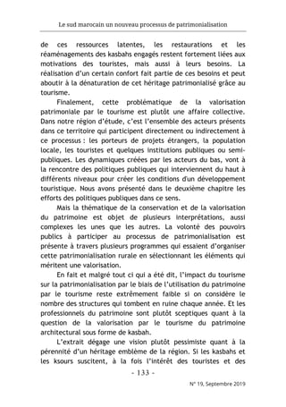 Le sud marocain un nouveau processus de patrimonialisation
- 133 -
N° 19, Septembre 2019
de ces ressources latentes, les restaurations et les
réaménagements des kasbahs engagés restent fortement liées aux
motivations des touristes, mais aussi à leurs besoins. La
réalisation d’un certain confort fait partie de ces besoins et peut
aboutir à la dénaturation de cet héritage patrimonialisé grâce au
tourisme.
Finalement, cette problématique de la valorisation
patrimoniale par le tourisme est plutôt une affaire collective.
Dans notre région d’étude, c’est l’ensemble des acteurs présents
dans ce territoire qui participent directement ou indirectement à
ce processus : les porteurs de projets étrangers, la population
locale, les touristes et quelques institutions publiques ou semi-
publiques. Les dynamiques créées par les acteurs du bas, vont à
la rencontre des politiques publiques qui interviennent du haut à
différents niveaux pour créer les conditions d'un développement
touristique. Nous avons présenté dans le deuxième chapitre les
efforts des politiques publiques dans ce sens.
Mais la thématique de la conservation et de la valorisation
du patrimoine est objet de plusieurs interprétations, aussi
complexes les unes que les autres. La volonté des pouvoirs
publics à participer au processus de patrimonialisation est
présente à travers plusieurs programmes qui essaient d’organiser
cette patrimonialisation rurale en sélectionnant les éléments qui
méritent une valorisation.
En fait et malgré tout ci qui a été dit, l’impact du tourisme
sur la patrimonialisation par le biais de l’utilisation du patrimoine
par le tourisme reste extrêmement faible si on considère le
nombre des structures qui tombent en ruine chaque année. Et les
professionnels du patrimoine sont plutôt sceptiques quant à la
question de la valorisation par le tourisme du patrimoine
architectural sous forme de kasbah.
L’extrait dégage une vision plutôt pessimiste quant à la
pérennité d’un héritage emblème de la région. Si les kasbahs et
les ksours suscitent, à la fois l’intérêt des touristes et des
 