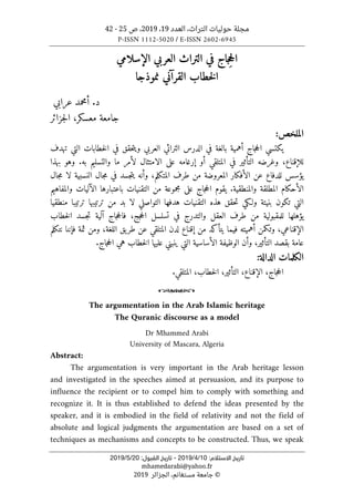 ‫التراث‬ ‫حوليات‬ ‫مجلة‬
،
‫العدد‬
19
،
2019
‫ص‬ ،
25
-
42
P-ISSN 1112-5020 / E-ISSN 2602-6945
:‫اﻻﺳﺘﻼم‬ ‫ﺗﺎرﻳﺦ‬
10
/
4
/
2019
-
:‫اﻟﻘﺒﻮل‬ ‫ﺗﺎرﻳﺦ‬
20
/
5
/
2019
mhamedarabi@yahoo.fr
©
‫الجزائر‬ ،‫مستغانم‬ ‫جامعة‬
2019
ِ‫ح‬‫ال‬
‫في‬ ‫جاج‬
‫التراث‬
‫الإسلامي‬ ‫العربي‬
‫نموذجا‬ ‫القرآني‬ ‫خطاب‬‫ل‬‫ا‬
‫عرابي‬ ‫أمحمد‬ .‫د‬
‫معسكر‬ ‫جامعة‬
،
‫جزائر‬‫ل‬‫ا‬
:‫الملخص‬
‫تهدف‬ ‫التي‬ ‫خطابات‬‫ل‬‫ا‬ ‫في‬ ‫حقق‬‫ت‬‫وي‬ ‫العربي‬ ‫التراثي‬ ‫الدرس‬ ‫في‬ ‫بالغة‬ ‫أهمية‬ ‫جاج‬‫ح‬‫ال‬ ‫يكتسي‬
.‫به‬ ‫والتسليم‬ ‫ما‬ ‫لأمر‬ ‫الامتثال‬ ‫على‬ ‫إرغامه‬ ‫أو‬ ‫المتلقي‬ ‫في‬ ‫التأثير‬ ‫وغرضه‬ ،‫للإقناع‬
‫بهذا‬ ‫وهو‬
‫جال‬‫م‬ ‫لا‬ ‫النسبية‬ ‫جال‬‫م‬ ‫في‬ ‫جسد‬‫ت‬‫ي‬ ‫وأنه‬ ،‫المتكلم‬ ‫طرف‬ ‫من‬ ‫المعروضة‬ ‫الأفكار‬ ‫عن‬ ‫للدفاع‬ ‫يؤسس‬
‫والمفاهيم‬ ‫الآليات‬ ‫باعتبارها‬ ‫التقنيات‬ ‫من‬ ‫مجموعة‬ ‫على‬ ‫جاج‬‫ح‬‫ال‬ ‫يقوم‬ .‫والمنطقية‬ ‫المطلقة‬ ‫الأحكام‬
‫لا‬ ‫التواصلي‬ ‫هدفها‬ ‫التقنيات‬ ‫هذه‬ ‫حقق‬‫ت‬ ‫ولـكي‬ ‫بنيتة‬ ‫تكون‬ ‫التي‬
‫تر‬ ‫ترتيبها‬ ‫من‬ ‫بد‬
‫منطقيا‬ ‫تيبا‬
‫جج‬‫ح‬‫ال‬ ‫تسلسل‬ ‫في‬ ‫والتدرج‬ ‫العقل‬ ‫طرف‬ ‫من‬ ‫للمقبولية‬ ‫يؤهلها‬
،
‫خطاب‬‫ل‬‫ا‬ ‫جسد‬‫ت‬ ‫آلية‬ ‫جاج‬‫ح‬‫فال‬
‫اللغة‬ ‫يق‬‫طر‬ ‫عن‬ ‫المتلقي‬ ‫لدن‬ ‫إقناع‬ ‫من‬ ‫يتأكد‬ ‫فيما‬ ‫أهميته‬ ‫وتكمن‬ ،‫الإقناعي‬
‫فإ‬ ‫ثمة‬ ‫ومن‬ ،
‫نتكلم‬ ‫ننا‬
‫بق‬ ‫عامة‬
‫خطاب‬‫ل‬‫ا‬ ‫عليها‬ ‫ينبني‬ ‫التي‬ ‫الأساسية‬ ‫الوظيفة‬ ‫وأن‬ ،‫التأثير‬ ‫صد‬
.‫جاج‬‫ح‬‫ال‬ ‫هي‬
‫الكلمات‬
‫الدالة‬
:
‫جاج‬‫ح‬‫ال‬
،
‫الإقناع‬
،
‫التأثير‬
،
‫خطاب‬‫ل‬‫ا‬
،
‫المتلقي‬
.
o
The argumentation in the Arab Islamic heritage
The Quranic discourse as a model
Dr Mhammed Arabi
University of Mascara, Algeria
Abstract:
The argumentation is very important in the Arab heritage lesson
and investigated in the speeches aimed at persuasion, and its purpose to
influence the recipient or to compel him to comply with something and
recognize it. It is thus established to defend the ideas presented by the
speaker, and it is embodied in the field of relativity and not the field of
absolute and logical judgments the argumentation are based on a set of
techniques as mechanisms and concepts to be constructed. Thus, we speak
 