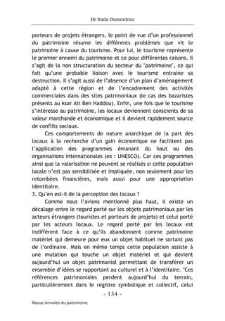 Dr Nada Oussoulous
- 134 -
Revue Annales du patrimoine
porteurs de projets étrangers, le point de vue d’un professionnel
du patrimoine résume les différents problèmes que vit le
patrimoine à cause du tourisme. Pour lui, le tourisme représente
le premier ennemi du patrimoine et ce pour différentes raisons. Il
s’agit de la non structuration du secteur du "patrimoine", ce qui
fait qu’une probable liaison avec le tourisme entraine sa
destruction. Il s’agit aussi de l’absence d’un plan d’aménagement
adapté à cette région et de l’encadrement des activités
commerciales dans des sites patrimoniaux (le cas des bazaristes
présents au ksar Ait Ben Haddou). Enfin, une fois que le tourisme
s’intéresse au patrimoine, les locaux deviennent conscients de sa
valeur marchande et économique et il devient rapidement source
de conflits sociaux.
Ces comportements de nature anarchique de la part des
locaux à la recherche d’un gain économique ne facilitent pas
l’application des programmes émanant du haut ou des
organisations internationales (ex : UNESCO). Car ces programmes
ainsi que la valorisation ne peuvent se réalisés si cette population
locale n’est pas sensibilisée et impliquée, non seulement pour les
retombées financières, mais aussi pour une appropriation
identitaire.
3. Qu’en est-il de la perception des locaux ?
Comme nous l’avions mentionné plus haut, il existe un
décalage entre le regard porté sur les objets patrimoniaux par les
acteurs étrangers (touristes et porteurs de projets) et celui porté
par les acteurs locaux. Le regard porté par les locaux est
indifférent face à ce qu’ils abandonnent comme patrimoine
matériel qui demeure pour eux un objet habituel ne sortant pas
de l’ordinaire. Mais en même temps cette population assiste à
une mutation qui touche un objet matériel et qui devient
aujourd’hui un objet patrimonial permettant de transférer un
ensemble d’idées se rapportant au culturel et à l’identitaire. "Ces
références patrimoniales perdent aujourd’hui du terrain,
particulièrement dans le registre symbolique et collectif, celui
 