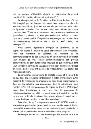 Le sud marocain un nouveau processus de patrimonialisation
- 135 -
N° 19, Septembre 2019
qui est porteur d’identité, devant un patrimoine largement
constitué de réalités idéelles et abstraites"(11)
.
Le changement de la fonction de l’ancienne kasbah n’a pas
été imaginé par les locaux qui, avant leur intégration dans le
système touristique, jouaient un rôle de spectateurs. Mais cette
intégration entraine les locaux dans une vision purement
commerciale, "C’est sans doute une marque du post-fordisme et
(peut-être ?) ; d’une certaine postmodernité, même si cette
tendance donne parfois l’impression de plonger ses racines dans
les mouvements folkloristes de la fin du XIXe
siècle, par
exemple"(12)
.
Nous devons également évoquer le sentiment de la
population locale à l’égard de cette patrimonialisation importée.
Pour les habitants en général, du moment où la
commercialisation de ces structures en terre permet d’améliorer
leur niveau de vie, cette patrimonialisation est perçue
positivement. Ils sont aussi conscients que ce qui se déroule dans
leur territoire permet de sauvegarder un petit nombre d’édifices
en terre même s’ils ont décidé de l’abandonner au profit des
maisons en béton.
En revanche, les porteurs de projets locaux et à l’égard de
ce que font les étrangers s’intéressent à cette architecture qu’ils
essaient de reproduire ou d’entretenir pour leurs établissements.
Ceci ne les entraîne pas simplement dans le mimétisme mais
montre qu’ils ont pris en compte le regard de l’autre (l’étranger)
avant leur inscription à leur tour dans le processus de
patrimonialisation du bâti. Le patrimoine est mobilisé par les
locaux au profit du tourisme dans d’une vision économique en
rendant ledit patrimoine productif et rentable.
Toutefois, lorsqu’un organisme comme l’UNESCO inscrit un
site comme patrimoine (le cas du ksar Ait ben Haddou), il limite
les modifications à introduire sur les maisons faisant partie de ce
site et qui appartiennent encore à des Marocains jusqu’ici.
En comparant les discours avancés par les acteurs locaux et
 