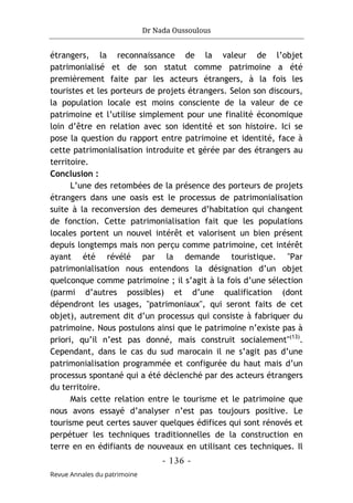 Dr Nada Oussoulous
- 136 -
Revue Annales du patrimoine
étrangers, la reconnaissance de la valeur de l’objet
patrimonialisé et de son statut comme patrimoine a été
premièrement faite par les acteurs étrangers, à la fois les
touristes et les porteurs de projets étrangers. Selon son discours,
la population locale est moins consciente de la valeur de ce
patrimoine et l’utilise simplement pour une finalité économique
loin d’être en relation avec son identité et son histoire. Ici se
pose la question du rapport entre patrimoine et identité, face à
cette patrimonialisation introduite et gérée par des étrangers au
territoire.
Conclusion :
L’une des retombées de la présence des porteurs de projets
étrangers dans une oasis est le processus de patrimonialisation
suite à la reconversion des demeures d’habitation qui changent
de fonction. Cette patrimonialisation fait que les populations
locales portent un nouvel intérêt et valorisent un bien présent
depuis longtemps mais non perçu comme patrimoine, cet intérêt
ayant été révélé par la demande touristique. "Par
patrimonialisation nous entendons la désignation d’un objet
quelconque comme patrimoine ; il s’agit à la fois d’une sélection
(parmi d’autres possibles) et d’une qualification (dont
dépendront les usages, "patrimoniaux", qui seront faits de cet
objet), autrement dit d’un processus qui consiste à fabriquer du
patrimoine. Nous postulons ainsi que le patrimoine n’existe pas à
priori, qu’il n’est pas donné, mais construit socialement"(13)
.
Cependant, dans le cas du sud marocain il ne s’agit pas d’une
patrimonialisation programmée et configurée du haut mais d’un
processus spontané qui a été déclenché par des acteurs étrangers
du territoire.
Mais cette relation entre le tourisme et le patrimoine que
nous avons essayé d’analyser n’est pas toujours positive. Le
tourisme peut certes sauver quelques édifices qui sont rénovés et
perpétuer les techniques traditionnelles de la construction en
terre en en édifiants de nouveaux en utilisant ces techniques. Il
 