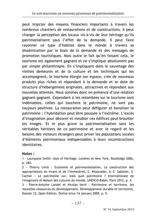 Le sud marocain un nouveau processus de patrimonialisation
- 137 -
N° 19, Septembre 2019
peut injecter des moyens financiers importants à travers les
nombreux chantiers de restaurations et de constructions. Il peut
changer la perception des locaux vis-à-vis de leur héritage qu’ils
patrimonialisent sous l’effet de la demande. Il peut faire
rayonner ce type d’habitat dans le monde à travers sa
dissémination par le biais de la demande et des messages de
promotion touristiques. Mais outre le fait qu’en faisant cela, le
tourisme est également gagnant et ne s’implique absolument pas
par simple philanthropie. En s’impliquant dans le sauvetage des
vieilles demeures et de la culture et les techniques qui les
accompagnent, le tourisme élargie son espace, crée de nouveaux
produits plus riches et répondant à la demande et se dote de
structure d’hébergement originales, attractives et répondant aux
nouvelles attentes. Nous sommes donc en présence d’une relation
gagnant-gagnant. Cependant si les retombées sur le tourisme sont
indéniables, celles qui touchent le patrimoine, ne sont pas
toujours positives. La restauration peut défigurer et banaliser le
patrimoine ; l’hybridation peut être poussée à l’extrême. L’excès
d’imagination pour décorer et meubler ces édifices peut brouiller
les images. Et le plus grave la patrimonialisation sans les
véritables héritiers de ce patrimoine et avec le regard et les
besoins des visiteurs étrangers peut priver les populations locales
d’éléments patrimoniaux indispensables à leurs reconstructions
identitaires.
Notes :
1 - Laurajane Smith: Uses of Heritage, Londres et New York, Routledge 2006,
p. 283.
2 - Thierry Linck : Economie et patrimonialisation, La construction des
appropriations du vivant et de l’immatériel, C. Khaznadar, A.-S. Sabatier, S.
Cachat : Le patrimoine oui, mais quel patrimoine ? Internationale de
l'imaginaire et Maison des cultures du monde, UNESCO-Babel, Paris 2012, p. 4.
3 - Pierre-Antoine Landel et Nicolas Senil : Patrimoine et territoire, les
nouvelles ressources du développement, Développement durable et territoires,
Dossier 12, Open Edition, Online since 14 January 2009, p. 9.
 