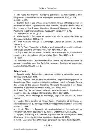 Dr Nada Oussoulous
- 138 -
Revue Annales du patrimoine
4 - Thi Huong Hué Nguyen : Habiter le patrimoine, la maison-jardin à Hue,
Géographie, Université Michel de Montaigne - Bordeaux III, 2013, p. 174.
5 - Ibid., p. 133.
6 - Baptiste Buob : Les artisans du patrimoine, Regard ethnologique sur les
dinandiers de Fès et la patrimonialisation au Maroc, Hespéris-Tamuda, Faculté
des Lettres et des Sciences Humaines, Université Mohammed V de Rabat,
Patrimoine et patrimonialisation au Maroc, XLV, Maroc 2010, p. 10.
7 - Thierry Linck : op. cit., p. 8.
8 - Alain Bourdin : Patrimoine et demande sociale, le patrimoine atout du
développement, Lyon 1991, p. 24.
9 - Brian Graham: Heritage as Knowledge, Capital or Culture? 39, Urban
Studies, p. 5.
10 - Yi Fu Tuan: Topophilia, a Study of environmental perception, attitudes
and values, Columbia University Press, New York 1990, p. 21.
11 - Guy Di Méo : Le patrimoine, un besoin social contemporain, Patrimoine et
estuaires, Actes du colloque international de Blaye, Blaye 2005, p. 4.
12 - Idem.
13 - Marie-Pierre Sol : La patrimonialisation comme (re) mise en tourisme, De
quelques modalités dans les Pyrénées catalanes, Tourisme et patrimoine,
Saumur, France, May 2004, p. 2.
Références :
1 - Bourdin, Alain : Patrimoine et demande sociale, le patrimoine atout du
développement, Lyon 1991.
2 - Buob, Baptiste : Les artisans du patrimoine, Regard ethnologique sur les
dinandiers de Fès et la patrimonialisation au Maroc, Hespéris-Tamuda, Faculté
des Lettres et des Sciences Humaines, Université Mohammed V de Rabat,
Patrimoine et patrimonialisation au Maroc, XLV, Maroc 2010.
3 - Di Méo, Guy : Le patrimoine, un besoin social contemporain, Patrimoine et
estuaires, Actes du colloque international de Blaye, Blaye 2005.
4 - Graham, Brian: Heritage as Knowledge, Capital or Culture? 39, Urban
Studies.
5 - Landel, Pierre-Antoine et Nicolas Senil : Patrimoine et territoire, les
nouvelles ressources du développement, Développement durable et territoires,
Dossier 12, 2009.
6 - Linck, Thierry : Economie et patrimonialisation, Internationale de
l'imaginaire et Maison des cultures du monde, UNESCO-Babel, Paris 2012.
7 - Nguyen, Thi Huong Hué : Habiter le patrimoine, la maison-jardin à Hue,
Géographie, Université Michel de Montaigne - Bordeaux III, 2013.
8 - Smith, Laurajane: Uses of Heritage, Londres et New York, Routledge 2006.
 
