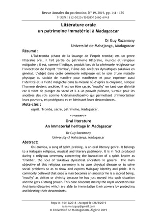Revue Annales du patrimoine, N° 19, 2019, pp. 141 - 156
P-ISSN 1112-5020 / E-ISSN 2602-6945
Reçu le : 10/12/2018 - Accepté le : 26/3/2019
razamanyguy@gmail.com
© Université de Mostaganem, Algérie 2019
Littérature orale
un patrimoine immatériel à Madagascar
Dr Guy Razamany
Université de Mahajanga, Madagascar
Résumé :
L’ôsi-tromba (chant de la louange de l’esprit tromba) est un genre
littéraire oral, il fait partie du patrimoine littéraire, musical et religieux
malgache ; il est, comme l’indique, produit lors de la cérémonie religieuse sur
l’invocation de l’esprit "tromba", l’âme des ancêtres dynastiques sakalava en
général. L’objet dans cette cérémonie religieuse est le soin d’une maladie
physique ou sociale de manière pour manifester et pour exprimer aussi
l’identité et la fierté malgache dans la mesure où d’après la croyance, lorsque
l’homme devient ancêtre, il est un être sacré, "masiñy" en tant que divinité
car il vient de plonger du sacré et il a un pouvoir puissant, surtout pour les
ancêtres des rois comme Andriamandisoarivo qui permettent d’immortaliser
leurs pouvoirs, en protégeant et en bénissant leurs descendances.
Mots-clés :
esprit, Tromba, sacré, patrimoine, Madagascar.
o
Oral literature
An immaterial heritage in Madagascar
Dr Guy Razamany
University of Mahajanga, Madagascar
Abstract:
Osi-tromba, a song of spirit praising, is an oral literary genre. It belongs
to a Malagasy religious, musical and literary patrimony. It is in fact produced
during a religious ceremony concerning the invocation of a spirit known as
"tromba", the soul of Sakalava dynastical ancestors in general. The main
objective of this religious ceremony is to cure physical disease or to solve
social problems so as to show and express Malagasy identity and pride. It is
commonly believed that once a man becomes an ancestor he is a sacred being,
"masiñy" as deities or divinity because he has just moved into such situation
and the gets a strong power. This case concerns mainly the royal ancestors like
Andriamandisoarivo which are able to immortalize their powers by protecting
and blessing their descendants.
 