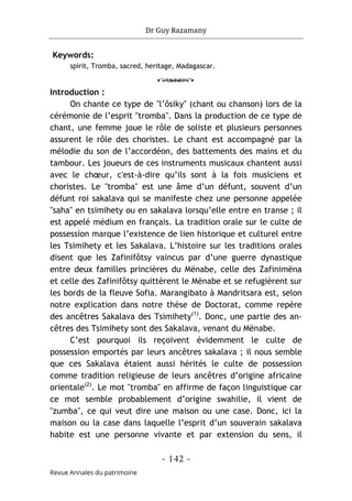 Dr Guy Razamany
- 142 -
Revue Annales du patrimoine
Keywords:
spirit, Tromba, sacred, heritage, Madagascar.
o
Introduction :
On chante ce type de "l’ôsiky" (chant ou chanson) lors de la
cérémonie de l’esprit "tromba". Dans la production de ce type de
chant, une femme joue le rôle de soliste et plusieurs personnes
assurent le rôle des choristes. Le chant est accompagné par la
mélodie du son de l’accordéon, des battements des mains et du
tambour. Les joueurs de ces instruments musicaux chantent aussi
avec le chœur, c'est-à-dire qu’ils sont à la fois musiciens et
choristes. Le "tromba" est une âme d’un défunt, souvent d’un
défunt roi sakalava qui se manifeste chez une personne appelée
"saha" en tsimihety ou en sakalava lorsqu’elle entre en transe ; il
est appelé médium en français. La tradition orale sur le culte de
possession marque l’existence de lien historique et culturel entre
les Tsimihety et les Sakalava. L’histoire sur les traditions orales
disent que les Zafinifôtsy vaincus par d’une guerre dynastique
entre deux familles princières du Mënabe, celle des Zafinimëna
et celle des Zafinifôtsy quittèrent le Mënabe et se refugièrent sur
les bords de la fleuve Sofia. Marangibato à Mandritsara est, selon
notre explication dans notre thèse de Doctorat, comme repère
des ancêtres Sakalava des Tsimihety(1)
. Donc, une partie des an-
cêtres des Tsimihety sont des Sakalava, venant du Mënabe.
C’est pourquoi ils reçoivent évidemment le culte de
possession emportés par leurs ancêtres sakalava ; il nous semble
que ces Sakalava étaient aussi hérités le culte de possession
comme tradition religieuse de leurs ancêtres d’origine africaine
orientale(2)
. Le mot "tromba" en affirme de façon linguistique car
ce mot semble probablement d’origine swahilie, il vient de
"zumba", ce qui veut dire une maison ou une case. Donc, ici la
maison ou la case dans laquelle l’esprit d’un souverain sakalava
habite est une personne vivante et par extension du sens, il
 