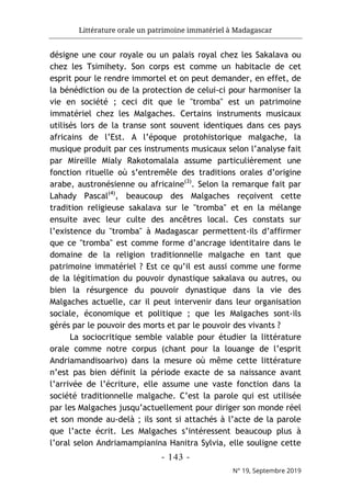 Littérature orale un patrimoine immatériel à Madagascar
- 143 -
N° 19, Septembre 2019
désigne une cour royale ou un palais royal chez les Sakalava ou
chez les Tsimihety. Son corps est comme un habitacle de cet
esprit pour le rendre immortel et on peut demander, en effet, de
la bénédiction ou de la protection de celui-ci pour harmoniser la
vie en société ; ceci dit que le "tromba" est un patrimoine
immatériel chez les Malgaches. Certains instruments musicaux
utilisés lors de la transe sont souvent identiques dans ces pays
africains de l’Est. A l’époque protohistorique malgache, la
musique produit par ces instruments musicaux selon l’analyse fait
par Mireille Mialy Rakotomalala assume particulièrement une
fonction rituelle où s’entremêle des traditions orales d’origine
arabe, austronésienne ou africaine(3)
. Selon la remarque fait par
Lahady Pascal(4)
, beaucoup des Malgaches reçoivent cette
tradition religieuse sakalava sur le "tromba" et en la mélange
ensuite avec leur culte des ancêtres local. Ces constats sur
l’existence du "tromba" à Madagascar permettent-ils d’affirmer
que ce "tromba" est comme forme d’ancrage identitaire dans le
domaine de la religion traditionnelle malgache en tant que
patrimoine immatériel ? Est ce qu’il est aussi comme une forme
de la légitimation du pouvoir dynastique sakalava ou autres, ou
bien la résurgence du pouvoir dynastique dans la vie des
Malgaches actuelle, car il peut intervenir dans leur organisation
sociale, économique et politique ; que les Malgaches sont-ils
gérés par le pouvoir des morts et par le pouvoir des vivants ?
La sociocritique semble valable pour étudier la littérature
orale comme notre corpus (chant pour la louange de l’esprit
Andriamandisoarivo) dans la mesure où même cette littérature
n’est pas bien définit la période exacte de sa naissance avant
l’arrivée de l’écriture, elle assume une vaste fonction dans la
société traditionnelle malgache. C’est la parole qui est utilisée
par les Malgaches jusqu’actuellement pour diriger son monde réel
et son monde au-delà ; ils sont si attachés à l’acte de la parole
que l’acte écrit. Les Malgaches s’intéressent beaucoup plus à
l’oral selon Andriamampianina Hanitra Sylvia, elle souligne cette
 