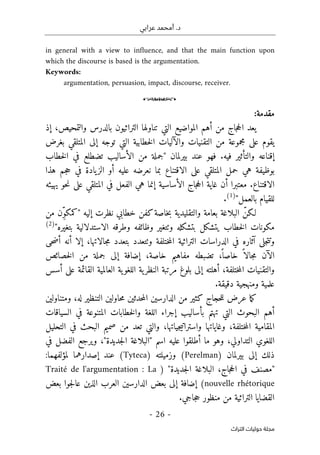 ‫عرابي‬ ‫أمحمد‬ .‫د‬
-
26
-
‫اﻟﺘﺮاث‬ ‫ﺣﻮﻟﻴﺎت‬ ‫ﻣﺠﻠﺔ‬
in general with a view to influence, and that the main function upon
which the discourse is based is the argumentation.
Keywords:
argumentation, persuasion, impact, discourse, receiver.
o
:‫مقدمة‬
‫المواضيع‬ ‫أهم‬ ‫من‬ ‫جاج‬‫ح‬‫ال‬ ‫يعد‬
‫والتمحيص‬ ‫بالدرس‬ ‫التراثيون‬ ‫تناولها‬ ‫التي‬
‫إذ‬ ،
‫إلى‬ ‫توجه‬ ‫التي‬ ‫خطابية‬‫ل‬‫ا‬ ‫والآليات‬ ‫التقنيات‬ ‫من‬ ‫مجموعة‬ ‫على‬ ‫يقوم‬
‫بغرض‬ ‫المتلقي‬
‫بيرلمان‬ ‫عند‬ ‫فهو‬ .‫فيه‬ ‫والتأثير‬ ‫إقناعه‬
"
‫خطاب‬‫ل‬‫ا‬ ‫في‬ ‫تضطلع‬ ‫الأساليب‬ ‫من‬ ‫جملة‬
‫هذا‬ ‫جم‬‫ح‬ ‫في‬ ‫يادة‬‫الز‬ ‫أو‬ ‫عليه‬ ‫نعرضه‬ ‫بما‬ ‫الاقتناع‬ ‫على‬ ‫المتلقي‬ ‫حمل‬ ‫هي‬ ‫بوظيفة‬
‫يهيئه‬ ‫حو‬‫ن‬ ‫على‬ ‫المتلقي‬ ‫في‬ ‫الفعل‬ ‫هي‬ ‫إنما‬ ‫الأساسية‬ ‫جاج‬‫ح‬‫ال‬ ‫غاية‬ ‫أن‬ ‫معتبرا‬ .‫الاقتناع‬
‫بالعمل‬ ‫للقيام‬
"
)
1
(
.
‫لـ‬
‫إليه‬ ‫نظرت‬ ‫خطابي‬ ‫كفن‬‫خاصة‬‫ب‬ ‫والتقليدية‬ ‫بعامة‬ ‫البلاغة‬ ّ‫كن‬
"
‫من‬ ‫ِن‬ّ‫و‬‫كمك‬
‫بتغيره‬ ‫الاستدلالية‬ ‫وطرقه‬ ‫وظائفه‬ ‫وٺتغير‬ ‫بتشكله‬ ‫يتشكل‬ ‫خطاب‬‫ل‬‫ا‬ ‫مكونات‬
"
)
2
(
‫ختلفة‬‫م‬‫ال‬ ‫التراثية‬ ‫الدراسات‬ ‫في‬ ‫آثاره‬ ‫جلى‬‫ت‬‫وت‬
‫أن‬ ‫إلا‬ ،‫جالاتها‬‫م‬ ‫بتعدد‬ ‫وٺتعدد‬
‫حى‬‫ض‬‫أ‬ ‫ه‬
‫إض‬ ،‫خاصة‬ ‫مفاهيم‬ ‫تضبطه‬ ،
ً ‫خاصا‬ ً ‫جالا‬‫م‬ ‫الآن‬
‫خصائص‬‫ل‬‫ا‬ ‫من‬ ‫جملة‬ ‫إلى‬ ‫افة‬
‫القائ‬ ‫العالمية‬ ‫ية‬‫اللغو‬ ‫ية‬‫النظر‬ ‫مرتبة‬ ‫بلوغ‬ ‫إلى‬ ‫أهلته‬ ،‫ختلفة‬‫م‬‫ال‬ ‫والتقنيات‬
‫أسس‬ ‫على‬ ‫مة‬
.‫دقيقة‬ ‫ومنهجية‬ ‫علمية‬
‫ومتناولين‬ ،‫له‬ ‫التنظير‬ ‫حاولين‬‫م‬ ‫حدثين‬‫م‬‫ال‬ ‫الدارسين‬ ‫من‬ ‫كثير‬ ‫حجاج‬‫ل‬‫ل‬ ‫عرض‬ ‫ما‬‫ك‬
‫المتنوع‬ ‫خطابات‬‫ل‬‫وا‬ ‫اللغة‬ ‫إجراء‬ ‫بأساليب‬ ‫تهتم‬ ‫التي‬ ‫البحوث‬ ‫أهم‬
‫السياقات‬ ‫في‬ ‫ة‬
‫التحليل‬ ‫في‬ ‫البحث‬ ‫صميم‬ ‫من‬ ‫تعد‬ ‫والتي‬ ،‫جياتها‬‫ي‬‫واسترات‬ ‫وغاياتها‬ ،‫ختلفة‬‫م‬‫ال‬ ‫المقامية‬
‫في‬ ‫الفضل‬ ‫ويرجع‬ ،"‫جديدة‬‫ل‬‫ا‬ ‫"البلاغة‬ ‫اسم‬ ‫عليه‬ ‫أطلقوا‬ ‫ما‬ ‫وهو‬ ،‫التداولي‬ ‫اللغوي‬
‫بيرلمان‬ ‫إلى‬ ‫ذلك‬
)
Perelman
(
‫وزميلته‬
(Tyteca)
:‫لمؤلفهما‬ ‫إصدارهما‬ ‫عند‬
"
‫جاج‬‫ح‬‫ال‬ ‫في‬ ‫مصنف‬
،
‫البلا‬
‫جديدة‬‫ل‬‫ا‬ ‫غة‬
) "
Traité de l'argumentation : La
nouvelle rhétorique
(
‫بعض‬ ‫جوا‬‫ل‬‫عا‬ ‫الذين‬ ‫العرب‬ ‫الدارسين‬ ‫بعض‬ ‫إلى‬ ‫إضافة‬
.‫جاجي‬‫ح‬ ‫منظور‬ ‫من‬ ‫التراثية‬ ‫القضايا‬
 
